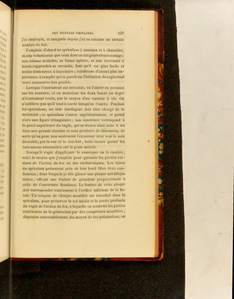 j’ai employés, cl auxquels depuis j’ai eu recours un certain nombre de fois. J’emploie d’abord un spéculum à anneaux et à charnière, moins volumineux que ceux dont on fait généralement usage ; son volume moindre, sa forme aplatie, et son extrémité à bords rapprochés et arrondis, font qu’il est plus facile et moins douloureux à introduire ; conditions d’autant plus im- portantes à remplir qu’en pareil cas l’irritation du vagin rend toute manœuvre fort pénible. Lorsque l’instrument est introduit, on l’ouvre eu pressant sur les anneaux, et on maintient les deux lames au degré d’écartement voulu, par le moyen d’un curseur à vis. On n’oubliera pas qu’il tend à sortir lorsqu’on l'ouvre. Pendant les opérations, un aide intelligent doit être chargé de le maintenir ; ce spéculum s’ouvre supérieurement, et prend alors une figure triangulaire ; son ouverture correspond à la paroi supérieure du vagin, qui se trouve ainsi mise à nu dans une grande étendue et sans produire de distension, de sorte qu’on peut non-seulement l’examiner avec tout le soin désirable, par la vue et le toucher, mais encore porter les insirumens nécessaires sur le point malade. Lorsqu’il s’agit d’appliquer le caustique ou le cautère, voici le moyen que j’emploie pour garantir les parties voi- sines de l’action du feu ou des escharoliques. Les lames du spéculum présentent près de leur bord libre deux cou- lisseaux, dans lesquels je.fuis glisser une plaque métallique mince, offrant une fenêtre de grandeur proportionnée à celle de l’ouverture fistuleuse. La fenêtre de cette plaque doit correspondre exactement à l’orifice inférieur de la fis- tule. Un tampon de charpie mouillée est introduit dans le spéculum, pour préserver le col utérin et la partie profonde du vagin de l’action du feu, à laquelle on soustrait les parties extérieures de la génération par des compresses mouillées , disposées convenablement. Au moyen de ces précautions, on