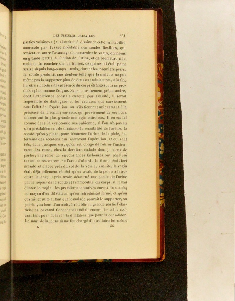 parties voisines : je cherchai à diminuer cette irritabilité anormale par l’usage préalable des sondes flexibles, qui avaient en outre l'avantage de soustraire le vagin, du moins en grande partie, à l’action de l’urine, et de permettre à la malade de coucher sur un lit sec, ce qui ne lui était point arrivé depuis long-temps : mais,, durant les premiers jours, la sonde produisit une douleur telle que la malade ne put même pas la supporter plus de deux ou trois heures; à la fin, l’urètre s’habitua à la présence du corps étranger, qui ne pro- duisit plus aucune fatigue. Sans ce traitement préparatoire, dont l’expérience constate chaque jour l’utilité, il serait impossible de distinguer si les accidens qui surviennent sont l’effet de l’opération, ou s’ils tiennent uniquement à la présence de la sonde; car ceux qui proviennent de ces deux sources ont la plus grande analogie entre eux. Il en est ici comme dans la cystotomie sus-pubienne; si l’on n’a pas eu soin préalablement de diminuer la sensibilité de l'urètre, la sonde qu’on y place, pour détourner l’urine de la plaie, dé- termine des accidens qui aggravent l'opération, et qui sont tels, dans quelques cas, qu’on est obligé de retirer l’instru- ment. Du reste, chez la dernière malade dont je viens de parler* une série de circonstances fâcheuses ont paralysé toutes les ressources de l’art : d'abord , la fistule était fort grande et placée près du col de la vessie; ensuite, le vagin était déjà tellement rétréci qu'on avait de la peine à intro- duire le doigt. Après avoir détourné une partie de l’urine par le séjour de la sonde et l'immobilité du corps, il fallait dilater le vagin; les premières tentatives eurent du succès; au moyen d’un dilatateur, qu’on introduisait fermé, et qu’on ouvrait ensuite autant que le malade pouvait le supporter, on parvint, au bout d’un mois, à rétabliren grande partie l’élas- ticité de ce canal. Cependant il fallait encore des soins assi- dus, tant pour achever la dilatation que pour la consolider. Le mari de la jeune dame fut chargé d’introduire lui-même i. . 36