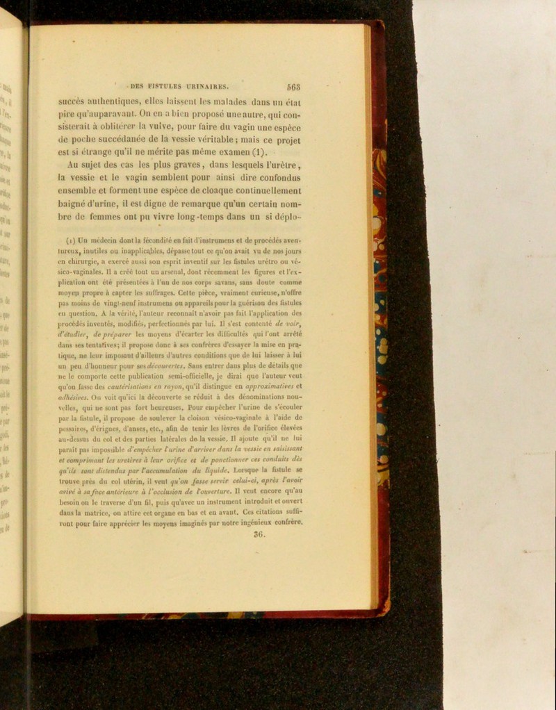 succès auihcnliques, elles laissent les malades dans un éitti pire qu’auparavani. Ou en a bien propose une autre, qui con- sisterait à oblitérer la vulve, pour faire du vagin une espèce de poche succédanée de la vessie véritable ; mais ce projet est si étrange qu’il ne mérite pas même examen (1). Au sujet des cas les plus graves, dans lesquels l’urètre, la vessie et le vagin semblent pour ainsi dire confondus ensemble et forment une espèce de cloaque continuellement baigné d’urine, il est digne de remarque qu’un certain nom- bre de femmes ont pu vivre long-temps dans un si déplu- (■) Un médecin dont la fécondité en fait d'inslrumens et de procédés aven- tureux, inutiles ou inapplicables, dépasse tout ce qu’on avait vu de nos jours en chirurgie, a exercé aussi sou esprit inventif sur les fistules urétro ou vc- sico-vaginales. Il a créé tout un arsenal, dont récemment les figures et l'ex- plication ont été présentées à l'un de nos corps savans, sans doute comme moyen propre à capter les suffrages. Celte pièce, vraiment curieuse,n’offre pas moins de vingt-neuf instrumens on appareils pour la guérison des fistules en question. A la vérité, l’auteur reconnaît n’avoir pas fait l'application des procédés inventés, modifiés, perfectionnés par lui. U s’est contenté de voir, d’étudier, de préparer les moyens d’écarter les difficultés qui l’ont arrêté dans ses tentatives; il propose donc à ses confrères d’essayer la mise en pra- tique, 11e leur imposant d'ailleurs J’autres conditions que de lui laisser à lui un peu d’iionneur pour ses découvertes. Sans entrer dans plus de détails que ne le comporte cette publication semi-officielle, je dirai que l'auteur veut qu’on fasse des cautérisations en rayon, qu’il distingue en approximatives et adhésives. On voit qu'ici la découverte se réduit à des dénominations nou- velles, qui uc sont pas fort heureuses. Pour empêcher l’urine de s’écouler par la fistule, il propose de soulever la cloison vésico-vaginalc à l’aide de pessaiies, d’érigues, d’anses, etc., afin de tenir les lèvres de l’orifice élevées au-dessus du col et des parties latérales do la vessie. U ajoute qu’il ne lui paraît pas impossible d'empêcher l'urine d'arriver dans la vessie en saisissant et comprimant les uretères à leur orifice et de ponctionner ces conduits des qu’ils sont distendus par l'accumulation du liquide. Lorsque la fistule se trouve près du col utérin, il veut qu'on fasse servir celui-ci, après lavoir avivé à sa face antérieure à l'occlusion de l'ouverture. Il veut encore qu’au besoin ou le traverse d’un fil, puis qu’avec un instrument introduit et ouvert dans la matrice, on attire cet organe en bas et en avant. Ces citations suffi- ront pour faire apprécier les moyeus imaginés par notre ingénieux confrère. 36.