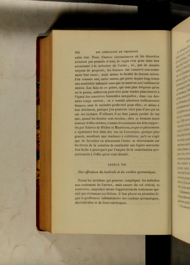 râble état. Dans d’aulres circonstances ou les désordres n’étaient pas poussés si loin, le vagin s’est pour ainsi dire accoutumé à la présence de l’urine , et, par de simples moyens de propreté, les femmes ont conservé non-seule- ment leur santé , mais même la faculté de devenir mères. J’en connais une, entre autres, qui porte depuis long-temps une semblable infirmité sans que sa santé en soit visiblement altérée. Les faits de ce genre, qui sont plus fréquens qu’on ne le pense, suffiraient peut-être pour rendre plus réservé à l’égard des tentatives hasardées auxquelles, dans ces der- niers temps surtout, on a soumis plusieurs malheureuses femmes, sans le moindre profit réel pour elles, et même à leur détriment, puisque j’en pourrais citer plus d’une qui eu ont été victimes. D'ailleurs il ne faut jamais perdre de vue que, quand les fistules sont étroites, elles se ferment assez souvent d’elles-mêmes, comme le constatent des faits rappor- tés par Fabrice de Hilden et Mauriceau, et que ce phénomène a également lieu dans des cas où l’ouverture, quoique plus grande, manifeste une tendance à s’oblitérer, qu’il ne s’agit que de favoriser en détournant l’urine et déterminant sur les lèvres de la solution de continuité une légère surexcita- tion facile à provoquer par l’emploi de la cautérisation pro- portionnée à l’effet qu’on veut obtenir. % ARTICLE TIII. Des affections du testicule et du cordon spermatique. Parmi les accidens qui peuvent compliquer les maladies non-seulement de l’urètre, mais encore du col vésical, et contrarier, empêcher même l’application du traitement spé- cial que réclament ces lésions, il faut placer en première li- gne le gonflement inflammatoire des cordons spermatiques, des testicules et de leurs enveloppes.