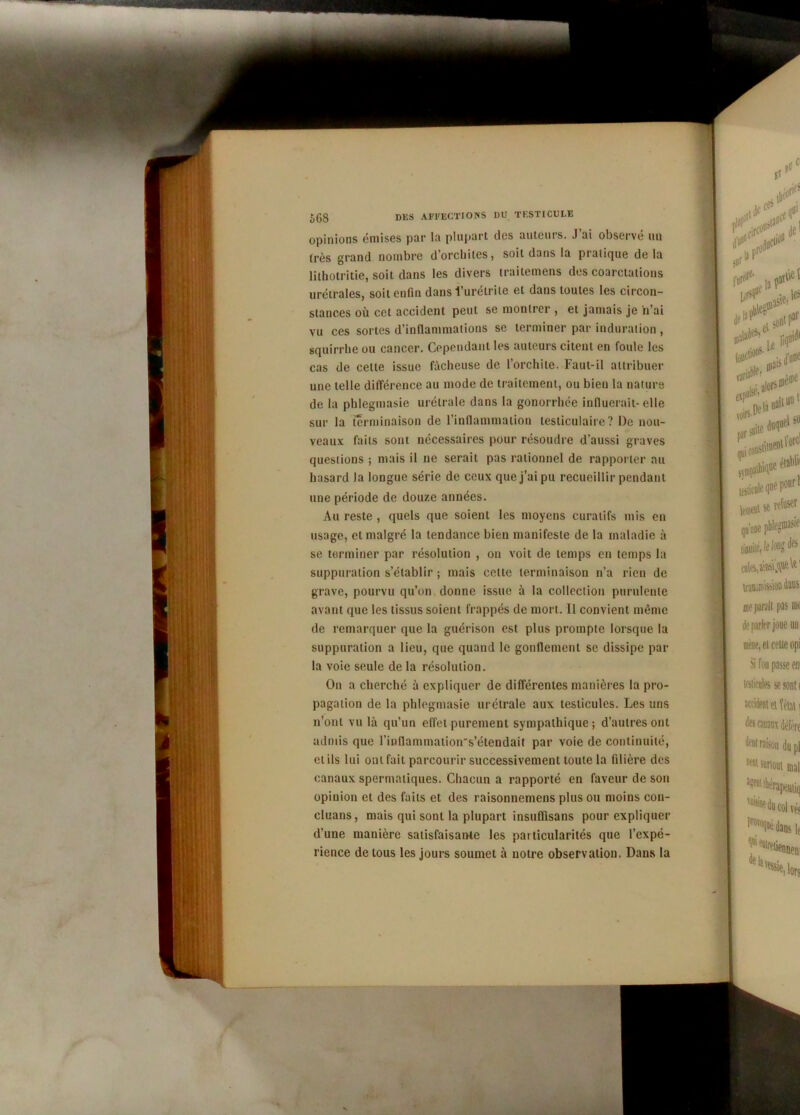 opinions émises par la plupart des auteurs. J’ai observé un très grand nombre d’orchites, soit dans la pratique delà lithotritie, soit dans les divers traitemens des coarctations urétrales, soit enfin dans l’urétrite et dans toutes les circon- stances où cet accident peut se montrer , et jamais je n’ai vu ces sortes d’inflammations se terminer par induration , squirrhe ou cancer. Cependant les auteurs citent en foule les cas de cette issue fâcheuse de l’orchite. Faut-il attribuer une telle différence au mode de traitement, ou bien la nature de la phlegmasie urétrale dans la gonorrhée influerait-elle sur la terminaison de l’inflammation testiculaire? De nou- veaux faits sont nécessaires pour résoudre d’aussi graves questions ; mais il ne serait pas rationnel de rapporter au hasard la longue série de ceux que j’ai pu recueillir pendant une période de douze années. Au reste , quels que soient les moyens curatifs mis en usage, et malgré la tendance bien manifeste de la maladie à se terminer par résolution , on voit de temps en temps la suppuration s’établir ; mais celle terminaison n’a rien de grave, pourvu qu’on donne issue à la collection purulente avant que les tissus soient frappés de mort. 11 convient même de remarquer que la guérison est plus prompte lorsque la suppuration a lieu, que quand le gonflement se dissipe par la voie seule de la résolution. On a cherché à expliquer de différentes manières la pro- pagation de la phlegmasie urétrale aux testicules. Les uns n’ont vu là qu’un effet purement sympathique; d’autres ont admis que rinflammation's’étcndait par voie de continuité, et ils lui ont fait parcourir successivement toute la filière des canaux spermatiques. Chacun a rapporté en faveur de son opinion et des faits et des raisonnemens plus ou moins con- cluans, mais qui sont la plupart insuflisans pour expliquer d’une manière satisfaisante les particularités que l’expé- rience de tous les jours soumet à notre observation. Dans la