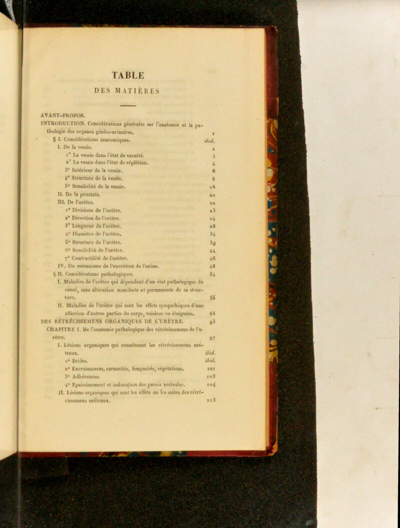 TABLE DES MATIÈRES AVANT-PROPOS. INTRODUCTION. Considérations générales sur l’anatomie et la pa- thologie des organes génito-urinaires. , § I. Considérations anatomiques. ibid. I. De la vessie. 2 i° La vessie dans l’état de vacuité. 3 au La vessie dans l’état de réplétion. 4 3° Intérieur de la vessie. 6 4° Structure de la vessie. 8 5° Sensibilité de la vessie. 18 II. De la prostate. ao III. De l’urètre. a a i° Divisions de l'urètre. a 3 a0 Direction de l’urètre. a4 3° Longueur de l’urètre. a8 4° Diamètre de l’urètre. 34 5° Structure de l’urètre. 3j) fi° Sensibilité de l’urètre. 44 7° Contractilité de l’urètre. 46 IV. Du mécanisme de l’excrétion de l’urine. 48 § II. Considérations pathologiques. 54 I. Maladies de l’urètre qui dépendent d’un état pathologique du canal, sans altération manifeste et permanente de sa struc- ture. 55 II. Maladies de l’urètre qui sont les effets sympathiques d’une affection d’autres parties du corps, voisines ou éloignées. 65 DES RFTRÉCISSF.MF.NS ORGANIQUES DE L’URÈTRE. 93 CHAPITRE’ I. De l’anatomie pathologique des rétréeissemens de l’u- rètre. 97 I. Lésions organiques qui constituent les rétréeissemens uré- traux. ibid. i° Brides. ibid. a° Excroissances, carnosités, fongosités, végétations. ior 3° Adhérences. io3 4° Epaississement et induration des parois urétrales. ro4 II. Lésions organiques qui sont les effets ou les suites des rétré- cissemens urétraux. ti3