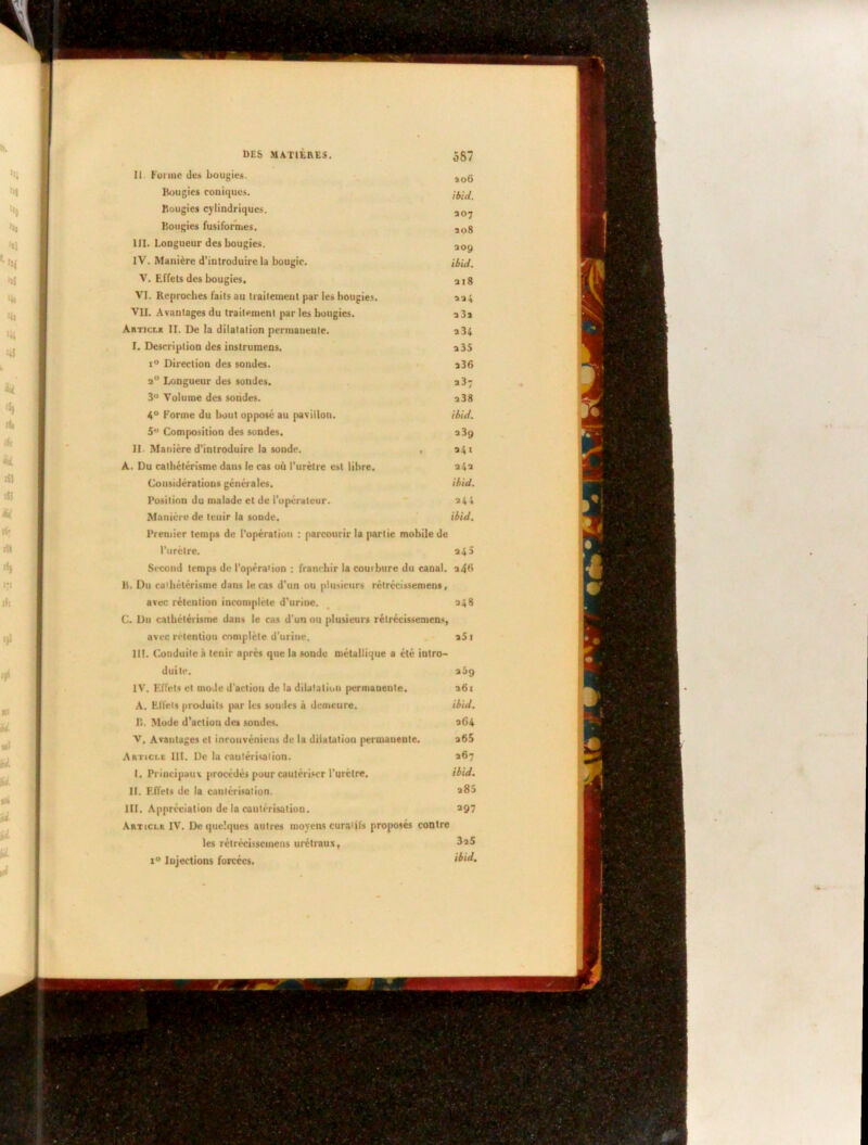 DES MATIÈRES. 387 II. Forme des bougies. îog Bougies coniques. Bougies cylindriques. a07 Bougies fusiformes. aog III. Longueur des bougies. a0y IV. Manière d’introduire la bougie. ibid. V. Effets des bougies. a 18 VI. Reproches faits au trailemeul par les bougies. aa + VII. Avantages du traitement par les bougies. a 3a Articlr II. De la dilatation permanente. a54 I. Description des instruraens. a 35 i° Direction des sondes. a36 a° Longueur des sondes. a3? 3° Volume des sondes. a38 4° Forme du bout opposé au pavillon. ibid. 5° Composition des sondes. a 3g II. Manière d'introduire la sonde. , 341 A. Du cathétérisme dans le cas où l’urètre est libre. a4a Considérations générales. ibid. Position du malade et de l'opérateur. a44 Manière de tenir la sonde. ibid. Premier temps de l’opération : parcourir la partie mobile de l'urètre. 34 a Second temps de l’opération : franchir la courbure du canal. a4B B. Du cathétérisme dans le cas d’un ou plusieurs rélrécissemens, avec rétention incomplète d’urine. 348 C. Du cathétérisme dans le cas d’un ou plusieurs rélrécissemens, avec rétention complète d’urine. a5i III. Conduite à tenir après que la sonde métallique a été intro- duite. aôg IV. Effets et mode d'action de la dilatation permanente. a6i A. Effets produits par les sondes à demeure. ibid. B. Mode d’action des sondes. a64 V. Avantages cl inrouvénieus de la dilatation permanente. a65 Aktici.e III. De la cautérisation. 367 I. Principaux procédés pour cautériser l’urètre. ibid. II. Effets de la cautérisation. *85 III. Appréciation de la cautérisation. >97 Article IV. De quelques autres moyens curatifs proposés contre les rélrécissemens urétraux, i° Injections forcées. ibid.