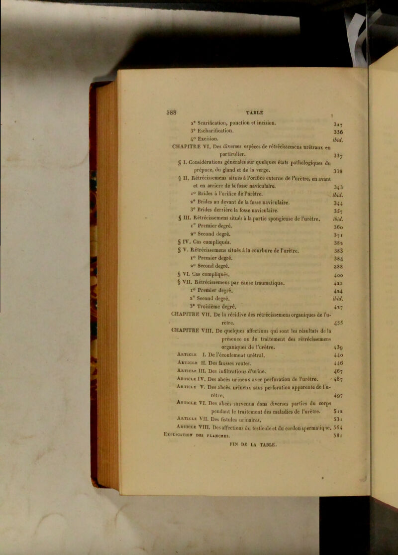 a8 Scarification, ponction et incision. 3^ 3° Eschariûcation. 33g 4° Excision. CHAPITRE VI. Des diverses espèces de rétrécissemens urétraux en particulier. 33^ § I. Considérations générales sur quelques états pathologiques du prépuce, du gland et de la verge. 33g § II. Rétrécissemens situés à l’orifice externe de l’urètre, en avant et en arrière de la fosse naviculaire. 3^3 i° Brides à l'orifice de l’urètre. a8 Brides au devant de la fosse naviculaire. 344 3° Brides derrière la fosse naviculaire. 357 § III. Rétrécissemens situés à la partie spongieuse de l'urètre. ibid. i° Premier degré. 360 a° Second degré. 37j § IV. Cas compliqués. 38 a § V. Rétrécissemens situés à la courbure de l’urètre. 383 i° Premier degré. 384 a° Second degré. 388 § VI. Cas compliqués. 400 § VII. Rétrécissemens par cause traumatique. 422 i° Premier degré. 4a4 a° Second degré. ibid. 3° Troisième degré. 427 CHAPITRE Vit. De la récidive des rétrécissemensorgauiques de l’u» • rètre. 435 CHAPITRE VIII. De quelques affections qui sont les résultats de la présence ou du traitement des rétrécissemens organiques de l’urètre. 439 Artici.e 1. De l'écoulement urétral. 44o Article II. Des fausses routes. 446 Article III. Des infiltrations d’urine. 467 Article IV. Des abcès urineux avec perforation de l’urètre. ' 487 Article V. Des abcès urineux sans perforation apparente de l’u- rètre. 497 Article VI. Des abcès survenus dans diverses parties du corps pendant le traitement des maladies de l’urètre. 512 Article VII. Des fistules urinaires. 531 Article VIII, Des affections du testicule et du cordon spermatique. 5G4 Explication des tlamches. 58i FIN DE LA TABLE.