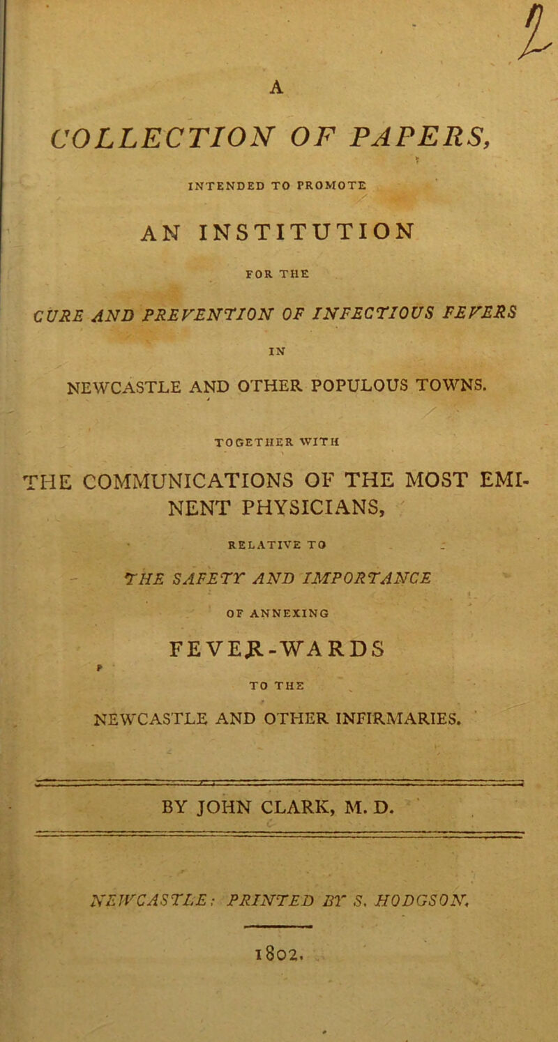 ■I A COLLECTION OF PAPERS, * INTENDED TO PROMOTE AN INSTITUTION FOR THE CURE AND PREVENTION OF INFECTIOUS FEVERS NEWCASTLE AND OTHER POPULOUS TOWNS. TOGETHER WITH the communications of the most emi- nent PHYSICIANS, RELATIVE TO THE SAFETY AND IMPORTANCE 1 ■ t. OF ANNEXING FEVER-WARDS NEWCASTLE AND OTHER INFIRMARIES. BY JOHN CLARK, M. D. NEWCASTLE; PRINTED BY S. HODGSON, l802.