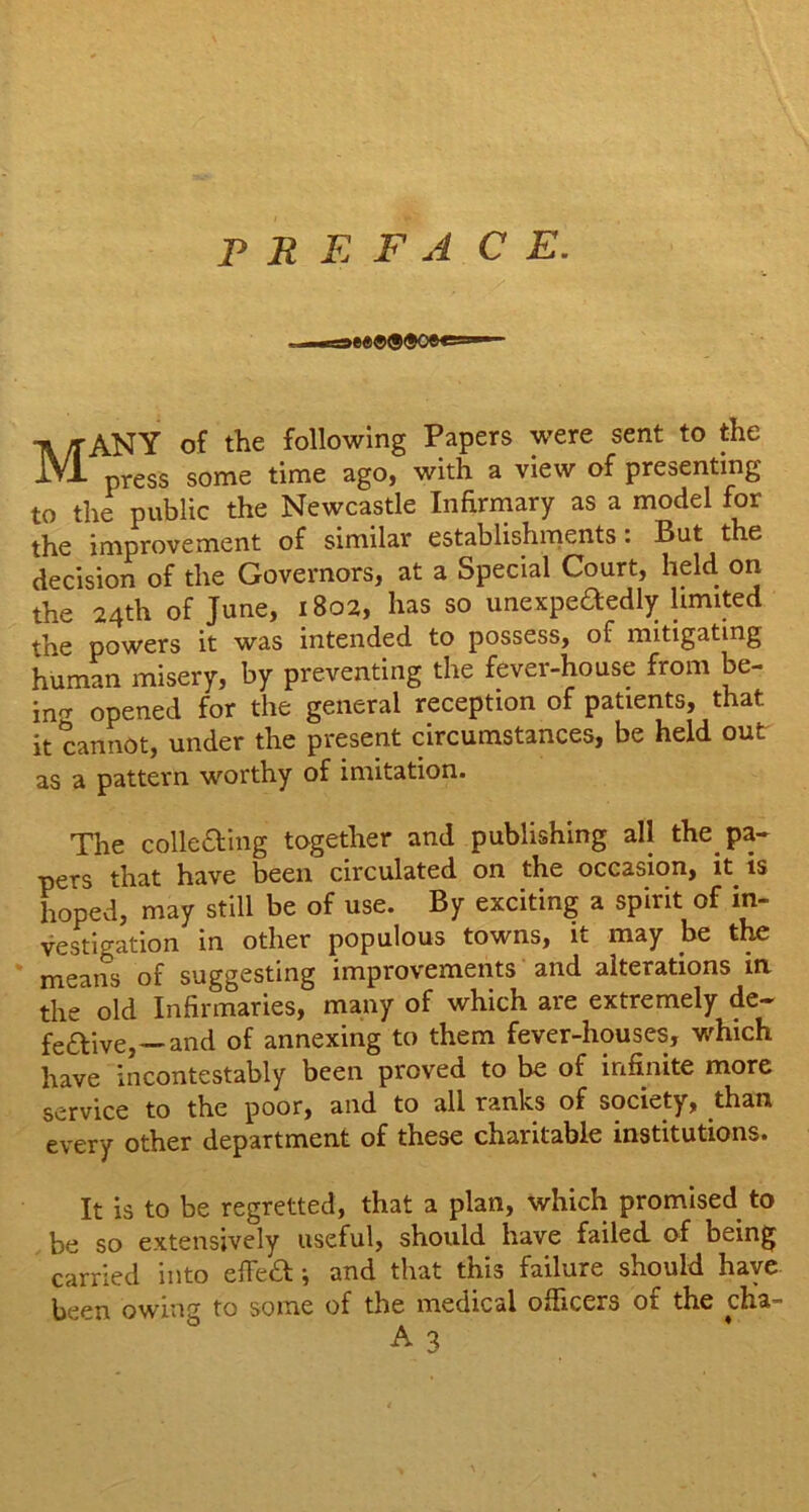 P R E F A C E. iee®®®oee=>— MANY of the following Papers were sent to the press some time ago, with a view of presenting to the public the Newcastle Infirmary as a model for the improvement of similar establishments: But the decision of the Governors, at a Special Court, held on the 24th of June, 1802, has so unexpededly limited the powers it was intended to possess, of mitigating human misery, by preventing the fever-house from be- ing opened for the general reception of patients, that it cannot, under the present circumstances, be held out as a pattern worthy of imitation. The colle&ing together and publishing all the_ pa- pers that have been circulated on the occasion, it is hoped, may still be of use. By exciting a spirit of in- vestigation in other populous towns, it may be the means of suggesting improvements and alterations in the old Infirmaries, many of which are extremely de- fective,—and of annexing to them fever-houses, which have incontestably been proved to be of infinite more service to the poor, and to all ranks of society, than every other department of these charitable institutions. It is to be regretted, that a plan, which promised to be so extensively useful, should have failed of being carried into effeCt; and that this failure should have been owing to some of the medical officers ot the clia- A 3