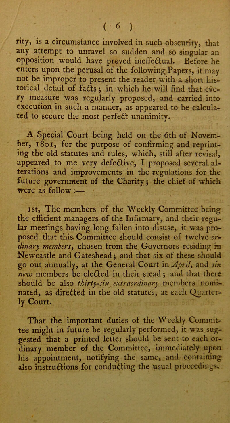 rity, is a circumstance involved in such obscurity, that any attempt to unravel so sudden and so singular an opposition would have proved ineffectual. Before he enters upon the perusal of the following Papers, it may not be improper to present the reader with a short his- torical detail of fafts; in which he will find that eve- ry measure was regularly proposed, and carried into execution in such a manner, as appeared to be calcula- ted to secure the most perfect unanimity. A Special Court being held on the 6th of Novem- ber, 1801, for the purpose of confirming and reprint- ing the old statutes and rules, which, still after revisal, appeared to me very defective, I proposed several al- terations and improvements in the regulations for the future government of the Charity j the chief of which were as follow:— ist, The members of the Weekly Committee being the efficient managers of the Infirmary, and their regu- lar meetings having long fallen into disuse, it was pro- posed that this Committee should consist of twelve or- dinary members, chosen from the Governors residing ra Newcastle and Gateshead; and that six of these should go out annually, at the General Court in Aprily and six new members be eleCted in their stead •, and that there should be also thirty-six extraordinary members nomi- nated, as direCled in the old statutes, at each Quarter- ly Court. That the important duties of the Weekly Commit- tee might in future be regularly performed, it was sug- gested that a printed letter should be sent to each or- dinary member of the Committee, immediately upon his appointment, notifying the same, and containing also instructions for conducting the usual proceedings.