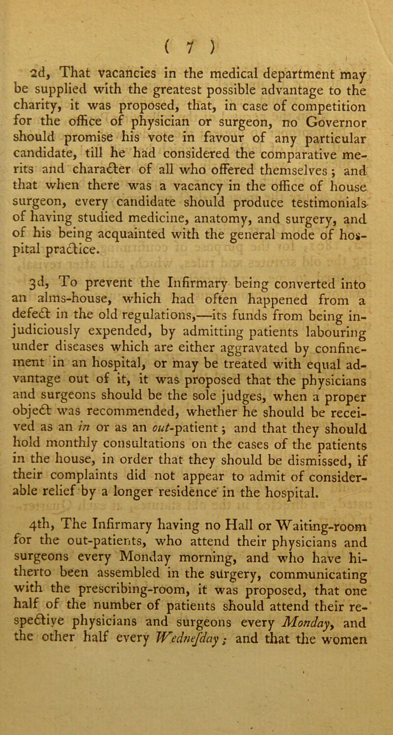 2d, That vacancies in the medical department may- be supplied with the greatest possible advantage to the charity, it was proposed, that, in case of competition for the office of physician or surgeon, no Governor should promise his vote in favour of any particular candidate, till he had considered the comparative me- rits and character of all who offered themselves; and that when there was a vacancy in the office of house surgeon, every candidate should produce testimonials of having studied medicine, anatomy, and surgery, and of his being acquainted with the general mode of hos- pital practice. 3d, To prevent the Infirmary being converted into an alms-house, which had often happened from a defeat in the old regulations,—its funds from being in- judiciously expended, by admitting patients labouring under diseases which are either aggravated by confine- ment in an hospital, or may be treated with equal ad- vantage out of it, it was proposed that the physicians and surgeons should be the sole judges, when a proper object was recommended, whether he should be recei- ved as an in or as an o/tf-patient; and that they should hold monthly consultations on the cases of the patients in the house, in order that they should be dismissed, if their complaints did not appear to admit of consider- able relief by a longer residence in the hospital. 4th, The Infirmary having no Hall or Waiting-room for the out-patients, who attend their physicians and surgeons every Monday morning, and who have hi- therto been assembled in the surgery, communicating with the prescribing-room, it was proposed, that one half of the number of patients should attend their re- spective physicians and surgeons every Monday and the other half every IVednefday; and that the women