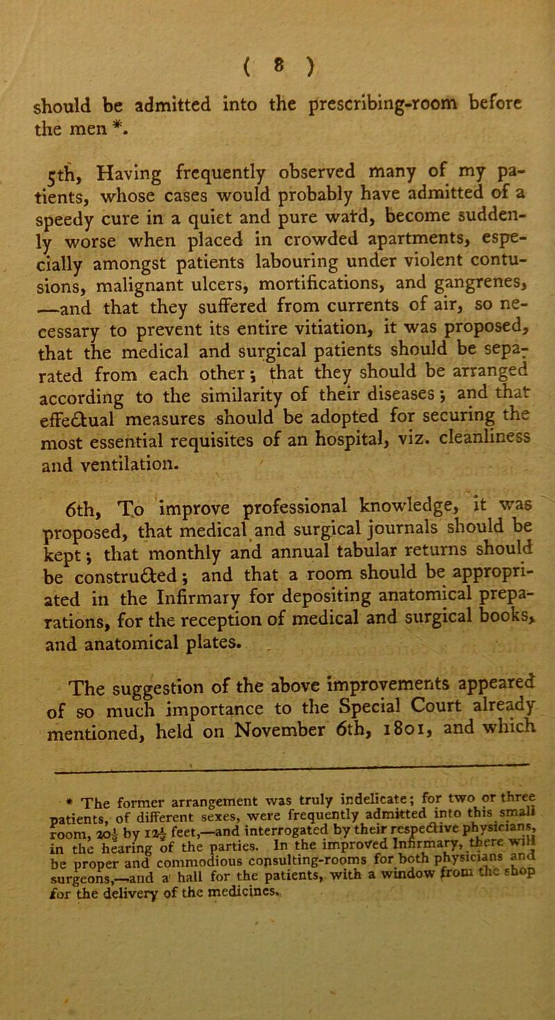 should be admitted into the prescribing-room before the men *. 5th, Having frequently observed many of my pa- tients, whose cases would probably have admitted of a speedy cure in a quiet and pure watd, become sudden- ly worse when placed in crowded apartments, espe- cially amongst patients labouring under violent contu- sions, malignant ulcers, mortifications, and gangrenes, —and that they suffered from currents of air, so ne- cessary to prevent its entire vitiation, it was proposed, that the medical and surgical patients should be separ rated from each other; that they should be arranged according to the similarity of their diseases •, and that effectual measures should be adopted for securing the most essential requisites of an hospital, viz. cleanliness and ventilation. 6th, To improve professional knowledge, it was proposed, that medical and surgical journals should be kept; that monthly and annual tabular returns should be constructed; and that a room should be appropri- ated in the Infirmary for depositing anatomical prepa- rations, for the reception of medical and surgical books, and anatomical plates. The suggestion of the above improvements appeared of so much importance to the Special Court already mentioned, held on November 6th, 1801, and which * The former arrangement was truly indelicate; for two or three patients, of different sexes, were frequently admitted into this small room, aoi by Iz$ feet,—and interrogated by their respective physicians, in the hearing of the parties. In the improved Infirmary, there will be proper and commodious consulting-rooms for both physicians and surgeons,—and a hall for the patients, with a window from the shop for the delivery of the medicines.