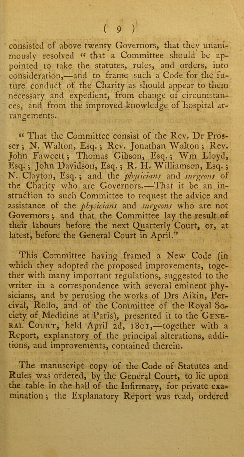 consisted of above twenty Governors, that they unani- mously resolved “ that a Committee should be ap- pointed to take the statutes, rules, and orders, into consideration,—and to frame such a Code for the fu- ture conduct of the Charity as should appear to them necessary and expedient, from change of circumstan- ces, and from the improved knowledge of hospital ar- rangements. That the Committee consist of the Rev. Dr Pros- ser; N. Walton, Esq.; Rev. Jonathan Walton; Rev. John Fawcett; Thomas Gibson, Esq.; Wm Lloyd, Esq.; John Davidson, Esq.; R. H. Williamson, Esq.; N. Clayton, Esq.; and the physicians and surgeons of the Charity who are Governors.—That it be an in- stru£Iion to such Committee to request the advice and assistance of the physicians and surgeons who are not Governors; and that the Committee lay the result of their labours before the next Quarterly Court, or, at latest, before the General Court in April.” This Committee having framed a New Code (in which they adopted the proposed improvements, toge- ther with many important regulations, suggested to the writer in a correspondence with several eminent phy- sicians, and by perusing the works of Drs Aikin, Per- cival, Rollo, and of the Committee of the Royal So- ciety of Medicine at Paris), presented it to the Gene- ral Court, held April 2d, 1801,—together with a Report, explanatory of the principal alterations, addi- tions, and improvements, contained therein. The manuscript copy of the Code of Statutes and Rules was ordered, by the General Court, to lie upon the table in the hall of the Infirmary, for private exa- mination ; the Explanatory Report was read, ordered