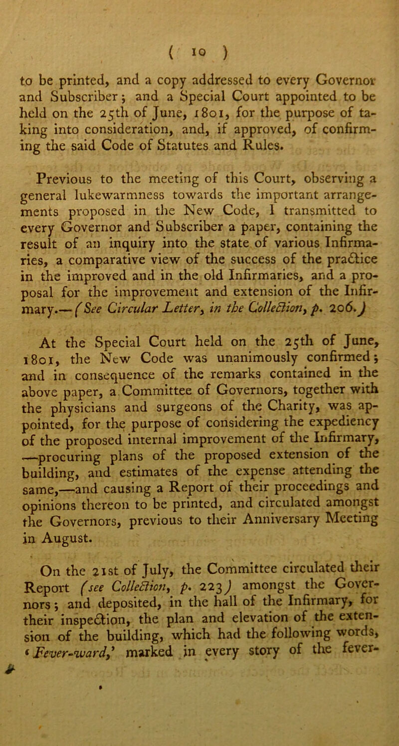 ( ) to be printed, and a copy addressed to every Governor and Subscriber; and a Special Court appointed to be held on the 25 th of June, r8oi, for the purpose of ta- king into consideration, and, if approved, of confirm- ing the said Code of Statutes and Rules. Previous to the meeting of this Court, observing a general lukewarmness towards the important arrange- ments proposed in the New Code, 1 transmitted to every Governor and Subscriber a paper, containing the result of an inquiry into the state of various Infirma- ries, a comparative view of the success of the practice in the improved and in the old Infirmaries, and a pro- posal for the improvement and extension of the Infir- mary.— (See Circular Letter, in the Collection y p. 206. J At the Special Court held on the 25th of June, 1801, the New Code was unanimously confirmed; and in consequence of the remarks contained in tire above paper, a Committee of Governors, together with the physicians and surgeons of the Charity, was ap- pointed, for the purpose of considering the expediency of the proposed internal improvement of die Infirmary, —procuring plans of the proposed extension of the building, and estimates of the expense attending the same,—and causing a Report of their proceedings and opinions thereon to be printed, and circulated amongst the Governors, previous to their Anniversary Meeting in August. On the 21 st of July, the Committee circulated their Report (see Collection, p. 223) amongst the Gover- nors ; and deposited, in the hall of the Infirmary, for their inspection, the plan and elevation of the exten- sion of the building, which had the following words, ‘ Fever-ward,* marked in every story of the fever-