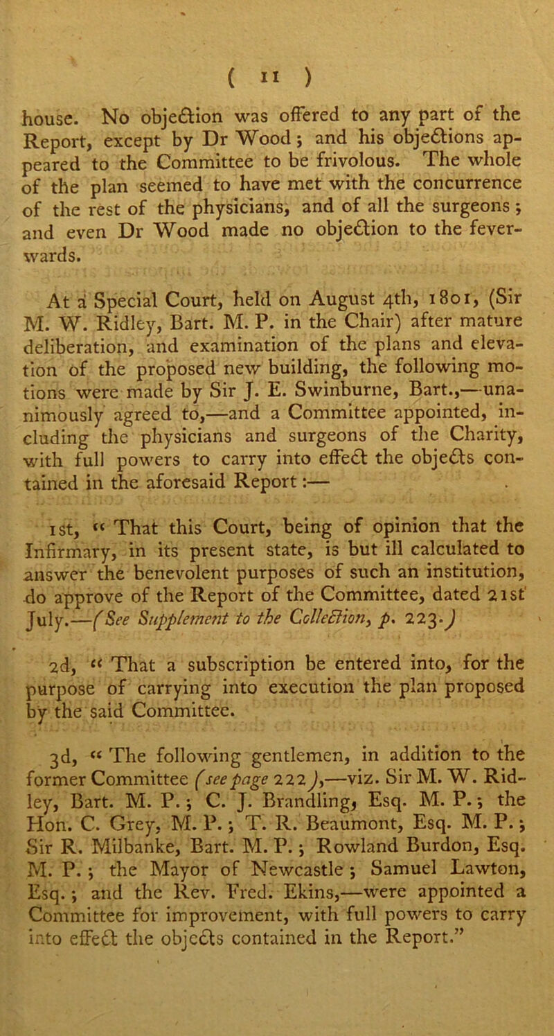 house. No objedtion was offered to any part of the Report, except by Dr Wood; and his objedtions ap- peared to the Committee to be frivolous. The whole of the plan seemed to have met with the concurrence of the rest of the physicians, and of all the surgeons; and even Dr Wood made no objedtion to the fever- wards. At a Special Court, held on August 4th, 1801, (Sir M. W. Ridley, Bart. M. P. in the Chair) after mature deliberation, and examination of the plans and eleva- tion of the proposed new building, the following mo- tions were made by Sir J. E. Swinburne, Bart.,—una- nimously agreed to,—and a Committee appointed, in- cluding the physicians and surgeons of the Charity, with full powers to carry into effedt the objedts con- tained in the aforesaid Report:— 1 st, « That this Court, being of opinion that the Infirmary, in its present state, is but ill calculated to answer the benevolent purposes of such an institution, do approve of the Report of the Committee, dated 21st July.-—(See Supplement to the Collection^ p. 223.J 2d, “ That a subscription be entered into, for the purpose of carrying into execution the plan proposed by the said Committee. 3d, “ The following gentlemen, in addition to the former Committee (see page 222 J,—viz. Sir M. W. Rid- ley, Bart. M. P.; C. J. Brandlings Esq. M. P.; the Plon. C. Grey, M. P.; T. R. Beaumont, Esq. M. P. •, Sir R. Milbanke, Bart. M. P.; Rowland Burdon, Esq. M. P. j the Mayor of Newcastle ; Samuel Lawton, Esq. •, and the Rev. Ered. Ekins,—were appointed a Committee for improvement, with full powers to carry into effedt the objects contained in the Report,”