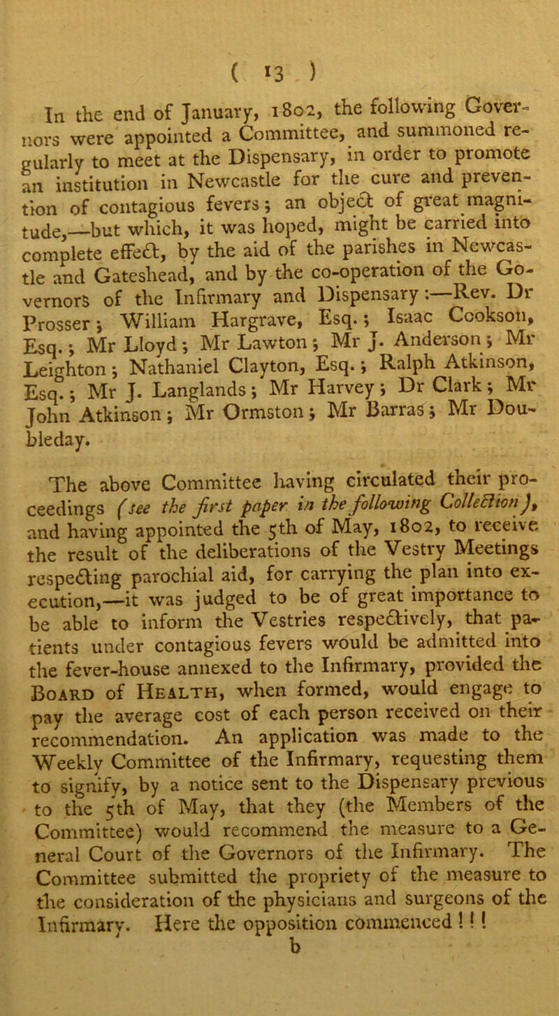 ( *3 ) In the end of January, 1802, the following Gover- nors were appointed a Committee, and summoned re- gularly to meet at the Dispensary, in order to promote tn institution in Newcastle for the cure and preven- tion of contagious fevers; an object of great magni- tude,—but which, it was hoped, might be carried into complete effect, by the aid of the parishes in Newcas- tle and Gateshead, and by the co-operation of the Go- vernors of the Infirmary and Dispensary:—Rev. Dr Prosser-, William Hargrave, Esq.; Isaac Ccokson, Esq.; Mr Lloyd; Mr Lawton; Mr j. Anderson; Mr Leighton ; Nathaniel Clayton, Esq.; Ralph Atkinson, Esq.; Mr J. Langlands ; Mr Harvey ; Dr Clark ; Mr John Atkinson ; Mr Ormston; Mr Barras; Mr Dou- bleday. The above Committee having circulated their pro- ceedings (see the first paper in the following ColleUion)t and having appointed the 5th of May, 1802, to leceive the result of the deliberations of the Vestry Meetings respecting parochial aid, for carrying the plan into ex- ecution,—it was judged to be of great importance to be able to inform the Vestries respedively, that pa- tients under contagious fevers would be admitted into the fever-house annexed to the Infirmary, provided the Board of Health, when formed, would engage to pay the average cost of each person received on their recommendation. An application was made to the Weekly Committee of the Infirmary, requesting them to signify, by a notice sent to the Dispensary previous to the 5th of May, that they (the Members of the Committee) would recommend the measure to a Ge- neral Court of the Governors of the Infirmary. The Committee submitted the propriety of the measure to the consideration of the physicians and surgeons of the Infirmary. Here the opposition commenced !!!