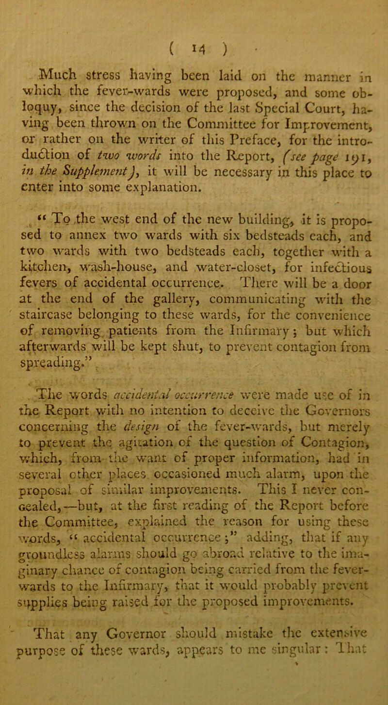 Much stress having been laid on the manner in which the feveivwards were proposed, and some ob- loquy, since the decision of the last Special Court, ha- ving been thrown on the Committee for Improvement, or rather on the writer of this Preface, for the intro- duction of two words into the Report, (see page jyi, in the SupplementJ, it will be necessary in this place to enter into some explanation. “ To the west end of the new building., it is propo- sed to annex two wards with six bedsteads each, and two wards with two bedsteads each, together with a kitchen, wash-house, and water-closet, for infectious fevers of accidental occurrence. There will be a door at the end of the gallery, communicating with the staircase belonging to these wards, for the convenience of removing patie-nts from the Infirmary; but which afterwards will be kept shut, to prevent contagion from spreading.” The w ords accidental occurrence were made use of in the Report with no intention to deceive the Governors concerning the design of the fever-wards, but merely to prevent the agitation of the question of Contagion, vrhich, from the want of proper information, had in several other places occasioned much alarm, upon the proposal of similar improvements. This I never con- cealed,—but, at the first reading of the Report before the Committee, explained the reason for using these words, “ accidental occurrence adding, that if any groundless alarms should go abroad relative to the ima- ginary chance of contagion being carried from the fever- wards to the Infirmary, that it would probably prevent supplies being raised for the proposed improvements. That any Governor should mistake the extensive purpose of these wards, appears to me singular: That