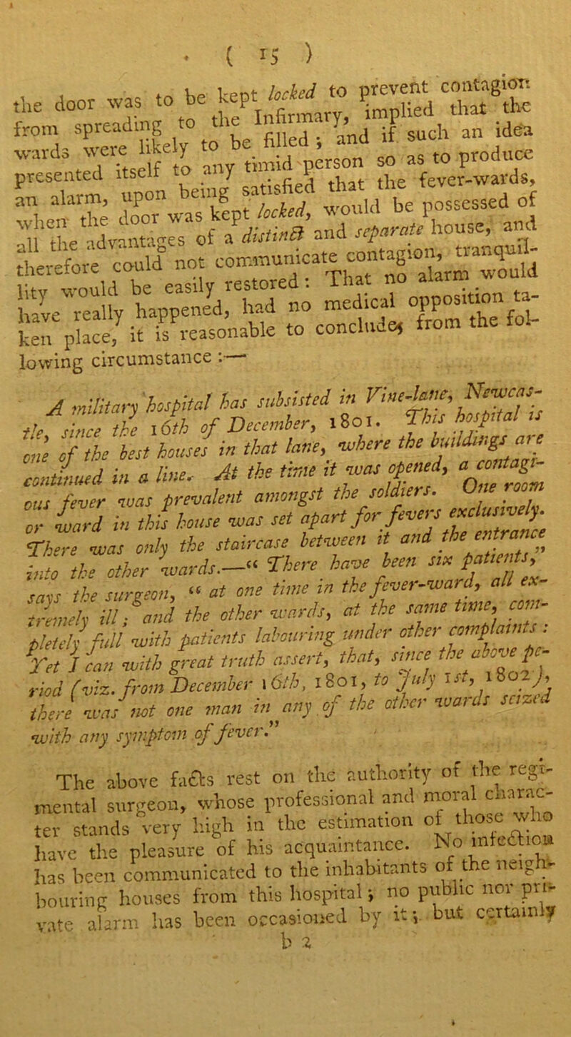 ( ) the door was to he kept W- to filled s and if such an idea wa.d, wore hkeiy . id son „ as to produce presented itself to a J P that the fever-wards, lowing circumstance :—* A military hospital has subsisted in Vine-lane, Newcas- tleshue tZ Jth of December, .801. This hospital u til of the best houses in that lane, ■where the continued in a line. At the time it was opened, “ ‘ ous fever was prevalent amongst the soldiers. One room :S in this house vsas set apart,for fivers «dm«£ There was only the staircase between it and the entrant into the other 0wards.—“ There have been sin patient mss the surgeon, “ at one tune in the fever-ward, all ex Sinch ill and the other wards, at the same time, com- pels fuli with patients labouring under other eomphints: jet lean with great truth assert, that since *<*«£■ riod (viz. from December 16tb, 1801, to July tst, iSozJ, then was1 not one man in any of the other wards seized with any symptom of fever The above fa&s rest on the authority of the regi- mental surgeon, whose professional and moia cnara- ter stands very high in the estimation of those who have the pleasure of his acquaintance. No inft.aio» has been communicated to the inhabitants of the neigh- bouring houses from this hospital •, no public nor pri- vate alarm has been occasioned by it*, but certain y b i