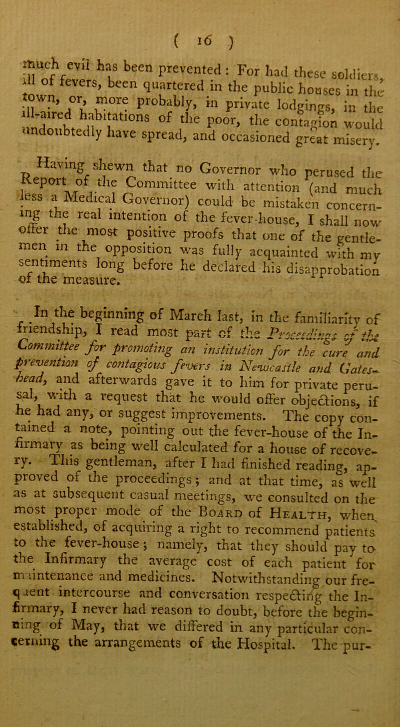 ( '6 ) much evH has been prevented : For had these soldiers, dl of fevers, been quartered in the public houses in the town, or more probably, in private lodgings, in the ; l-^red habnatmns of the poor, the contagU m ouM ndoubtedly have spread, and occasioned great misery. Having shewn that no Governor who perused the Keport of the Committee with attention (and much Jess a Medical Governor) could be mistaken concern- lng the real intention of the fever-house, I shall now ©her the most positive proofs that one of the gentle- men in the opposition was fully acquainted with mv sentiments long before he declared his disapprobation oi the measure. In the beginning of March last, in the familiarity of friendship, I read most part of the Proccsdin^s o* ihz Committee for promoting an institution for the furl 'and. prevention of contagious fevers in Newcastle and Gates- head, and afterwards gave it to him for private peru- sal, with a request that he would offer objections, if he had any, or suggest improvements. The copy con- tained a note, pointing out the fever-house of the In- firmary as being well calculated for a house of recove- ry* This gentleman, after I had finished reading, ap- proved of the proceedings; and at that time, a^ well as at subsequent casual meetings, we consulted on the most proper mode of the Board of Health, when, established, of acquiring a right to recommend patients to the fever-house; namely, that they should pay to the Infirmary the average cost of each patient'for maintenance and medicines. Notwithstanding our fre- q aent intercourse and conversation respedirig the In- firmary, I never had reason to doubt, before the begin- ning of May, that we differed in any particular con- cerning the arrangements of the Hospital. The pur-
