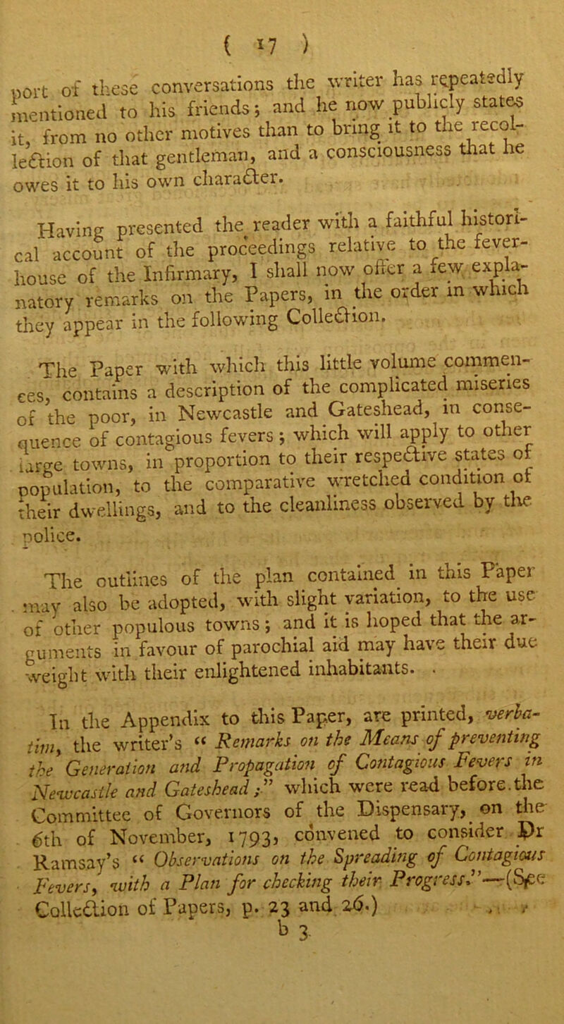 uort of these conversations the writer has repeatedly mentioned to his friends; and he now publicly states it, from no other motives than to bring it to the leco - ledtion of that gentleman, and a consciousness that he owes it to his own character. Having presented the reader with a faithful histori- cal account of the proceedings relative to the fever- house of the Infirmary, I shall now offer a iew expla- natory remarks on the Papers, in the order in which they appear in the following Colledtion. The Paper with which this little volume commen- ces^ contains a description of the complicated miseries oi the poor, in Newcastle and Gateshead, in conse- quence of contagious fevers ; which will apply to other large towns, in proportion to their respective states of population, to the comparative wretched condition of their dwellings, and to the cleanliness observed by tire. police. The outlines of the plan contained in this Paper mav also be adopted, with slight variation, to the use of other populous towns; and it is hoped that the ar- guments in favour of parochial aid may have their due- weight with their enlightened inhabitants. • In the Appendix to this Paper, are printed, verba- tim > the writer’s “ Remarks on the Means of preventing the* Generation and Propagation of Contagious Fevers in Newcastle and Gatesheadwhich were read before.the Committee of Governors of the Dispensary, on the 6th of November, 1793, convened to consider Dr Ramsay’s “ Observations on the Spreading of Contagious Fevers, with a Plan for checking their Progress—(Sf(: Collection of Papers, p. 23 and 26.) - . -