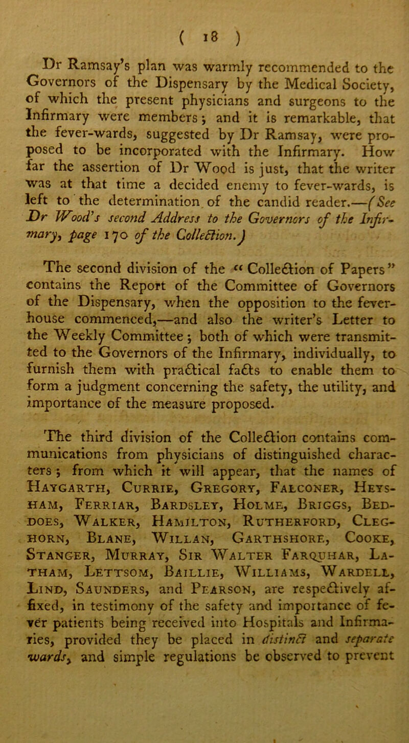 Dr Ramsay’s plan was warmly recommended to the Governors of the Dispensary by the Medical Society, of which the present physicians and surgeons to the Infirmary were members •, and it is remarkable, that the fever-wards, suggested by Dr Ramsay, were pro- posed to be incorporated with the Infirmary. How far the assertion of Dr Wood is just, that the writer was at that time a decided enemy to fever-wards, is left to the determination of the candid reader.—(See Dr Wood's second Address to the Governors of the Infir- mary, page 170 of the Collection.) The second division of the ct Collection of Papers ” contains the Report of the Committee of Governors of the Dispensary, when the opposition to the fever- house commenced,—and also the writer’s Letter to the Weekly Committee ; both of which were transmit- ted to the Governors of the Infirmary, individually, to furnish them with practical faCts to enable them to form a judgment concerning the safety, the utility, and importance of the measure proposed. The third division of the Collection contains com- munications from physicians of distinguished charac- ters $ from which it will appear, that the names of Haygarth, Currie, Gregory, Falconer, Heys- ham, Ferriar, Bardsley, Holme, Briggs, Bed- does, Walker, Hamilton, Rutherford, Cleg- horn, Blane, Willan, Garthshore, Cooke, Stanger, Murray, Sir Walter Farquhar, La- tham, Lettsom, Baillie, Williams, Wardell, Lind, Saunders, and Pearson, are respectively af- fixed, in testimony of the safety and importance of fe- ver patients being received into Hospitals and Infirma- ries, provided they be placed in (listinCi and separate wards, and simple regulations be observed to prevent