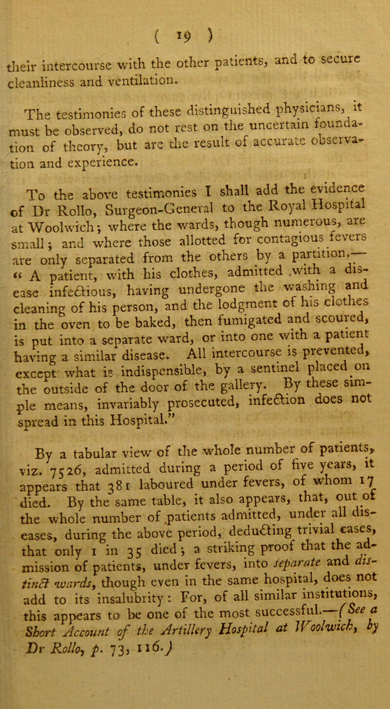 ( *9 ) their intercourse with the other patients, and to secure cleanliness and ventilation. The testimonies of these distinguished physicians, it must be observed, do not rest on the uncertain founda- tion of theory, but are the result of accurate observa- tion and experience. To the above testimonies I shall add the evidence of Dr Rollo, Surgeon-General to the Royal Hospital at Woolwich; where the wards, though numerous, are small; and where those allotted for contagious fevers are only separated from the others .by a partition. « A patient, with his clothes, admitted .with a is- ease infectious, having undergone the washing and cleaning of his person, and the lodgment of his clothes in the oven to be baked, then fumigated and scoured, is put into a separate ward, or into one with a patient having a similar disease. All intercourse is prevented,, except what is indispensihle, by a sentinel placed, on the outside of the door of the gallery. By these sim- ple means, invariably prosecuted, infeaion does not spread in this Hospital.” By a tabular view of the whole number of patients, viz. 7526, admitted during a period of five years, it appears that 381 laboured under fevers, of whom 17 died. By the same table, it also appears, that, out ot the whole number of .patients admitted, under all dis- eases, during the above period, dedu&ing trivial eases, that only 1 in 35 died; a striking proof that the ad- mission of patients, under fevers, into separate and dis- tinct wards, though even in the same hospital, does not add to its insalubrity: Bor, of all similar institutions, this appears to be one of the most successful. (See a Short Account of the Artillery Hospital at Woolwich, by Dr Rollo, p. 73, 116.)