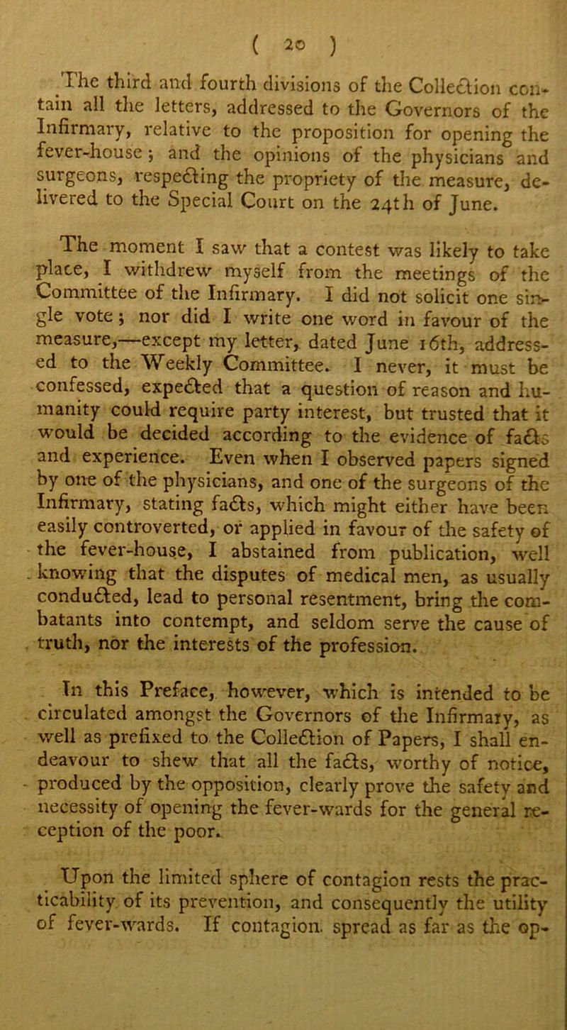 The third and fourth divisions of the Collection con* tain all the letters, addressed to the Governors of the Infirmary, relative to the proposition for opening the fever-house; and the opinions of the physicians and surgeons, respedling the propriety of the measure, de- livered to the Special Court on the 24th of June. The moment I saw that a contest was likely to take place, I withdrew myself from the meetings of the Committee of the Infirmary. I did not solicit one sin- gle vote; nor did I write one word in favour of the measure,—except my letter, dated June 16th, address- ed to the Weekly Committee. I never, it must be confessed, expedited that a question of reason and hu- manity could require party interest, but trusted that it would be decided according to the evidence of fadh and experience. Even when I observed papers signed by one of the physicians, and one of the surgeons of the Infirmary, stating fadts, which might either have been easily controverted, or applied in favour of the safety of the fever-house, I abstained from publication, well knowing that the disputes of medical men, as usually conduced, lead to personal resentment, bring the com- batants into contempt, and seldom serve the cause of truth, nor the interests of the profession. In this Preface, however, which is intended to be circulated amongst the Governors of the Infirmary, as well as prefixed to the Colledlion of Papers, I shall en- deavour to shew that all the fadts, worthy of notice, produced by the opposition, clearly prove the safety and necessity of opening the fever-wards for the general re- ception of the poor. Upon the limited sphere of contagion rests the prac- ticability of its prevention, and consequently the utility of fever-wards. If contagion, spread as far as the op-