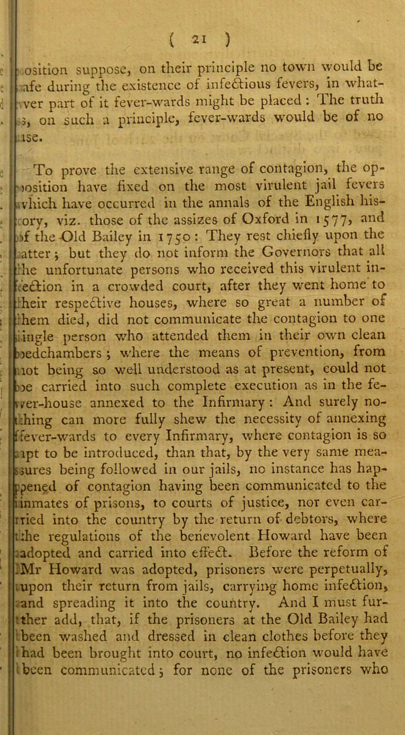 • osition suppose, on their principle no town would he afe during the existence of infectious fevers, in what- ever part of it fever-wards might be placed : The truth -3, on such a principle, fever-wards would be of no ,.ise. To prove the extensive range of contagion, the op- position have fixed on the most virulent jail fevers /,vhich have occurred in the annals of the English his— ; ory, viz. those of the assizes of Oxford in 1577, and i if the-Old Bailey in 1750 : They rest chiefly upon the I utter \ but they do not inform the Governors that all I Tie unfortunate persons who received this virulent in- | Veffion in a crowded court, after they went home to : ‘heir respective houses, where so great a number of ; them died, did not communicate the contagion to one ; iiingle person who attended them in their own clean l bedchambers 3 where the means of prevention, from 1 not being so well understood as at present, could not be carried into such complete execution as in the fe- i irer-house annexed to the Infirmary: And surely no- thing can more fully shew the necessity of annexing ffever-wards to every Infirmary, where contagion is so alpt to be introduced, than that, by the very same mea- sures being followed in our jails, no instance has hap- pened of contagion having been communicated to the i inmates of prisons, to courts of justice, nor even car- rned into the country by the return of debtors, where trhe regulations of the benevolent Howard have been : adopted and carried into effeCL Before the reform of I Mr Howard was adopted, prisoners were perpetually, ■.upon their return from jails, carrying home infe&ion, and spreading it into the country. And I must fur- ther add, that, if the prisoners at the Old Bailey had been washed and dressed in clean clothes before they ;had been brought into court, no infection would have been communicated 3 for none of the prisoners who