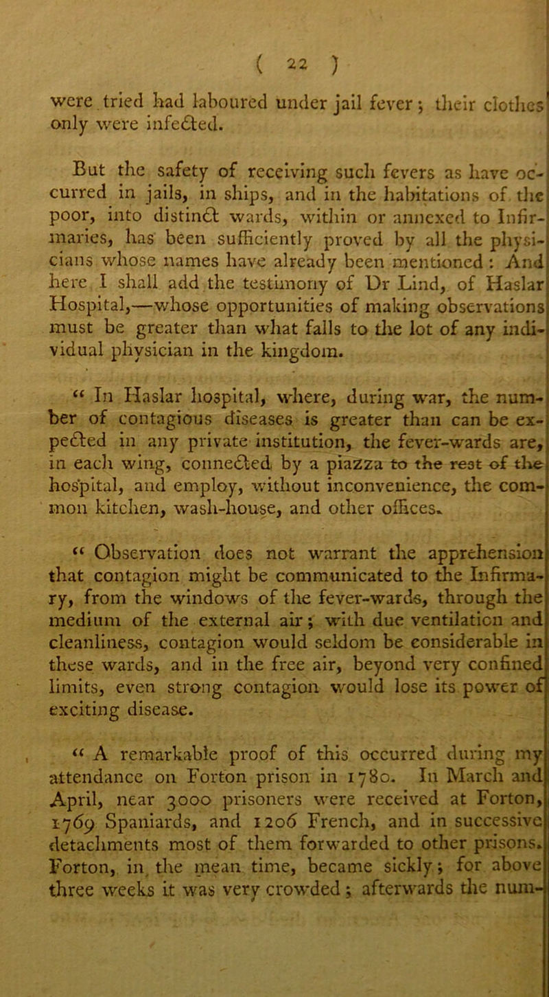 were tried had laboured under jail fever*, their clothes! only were infe&ed. But the safety of receiving such fevers as have oc-j curred in jails, in ships, and in the habitation? of die; poor, into distinct wards, within or annexed to Infir- maries, has been sufficiently proved by all the physi-j cians whose names have already been mentioned : And here I shall add the testimony of Dr Lind, of Haslarj Hospital,—whose opportunities of making observations) must be greater than what falls to die lot of any incli-i vidual physician in the kingdom. “ In Haslar hospital, where, during war, the num-j ber of contagious diseases is greater than can be ex- pedted in any private institution, the fever-wards are, in each wing, connedled by a piazza to the rest of thej hospital, and employ, without inconvenience, the com- mon kitchen, wash-house, and other offices* “ Observation does not warrant the apprehension that contagion might be communicated to the Infirma- ry, from the windows of the fever-wards, through the medium of the external air; with due ventilation and cleanliness, contagion would seldom be considerable in these wards, and in the free air, beyond very confined limits, even strong contagion would lose its power of exciting disease. “ A remarkable proof of this occurred during my attendance on Forton prison in 1780. In March and April, near 3000 prisoners were received at Forton, 1769 Spaniards, and 1206 French, and in successive detachments most of them forwarded to other prisons. Forton, in the mean time, became sickly; for above three weeks it was very crowded; afterwards die num-