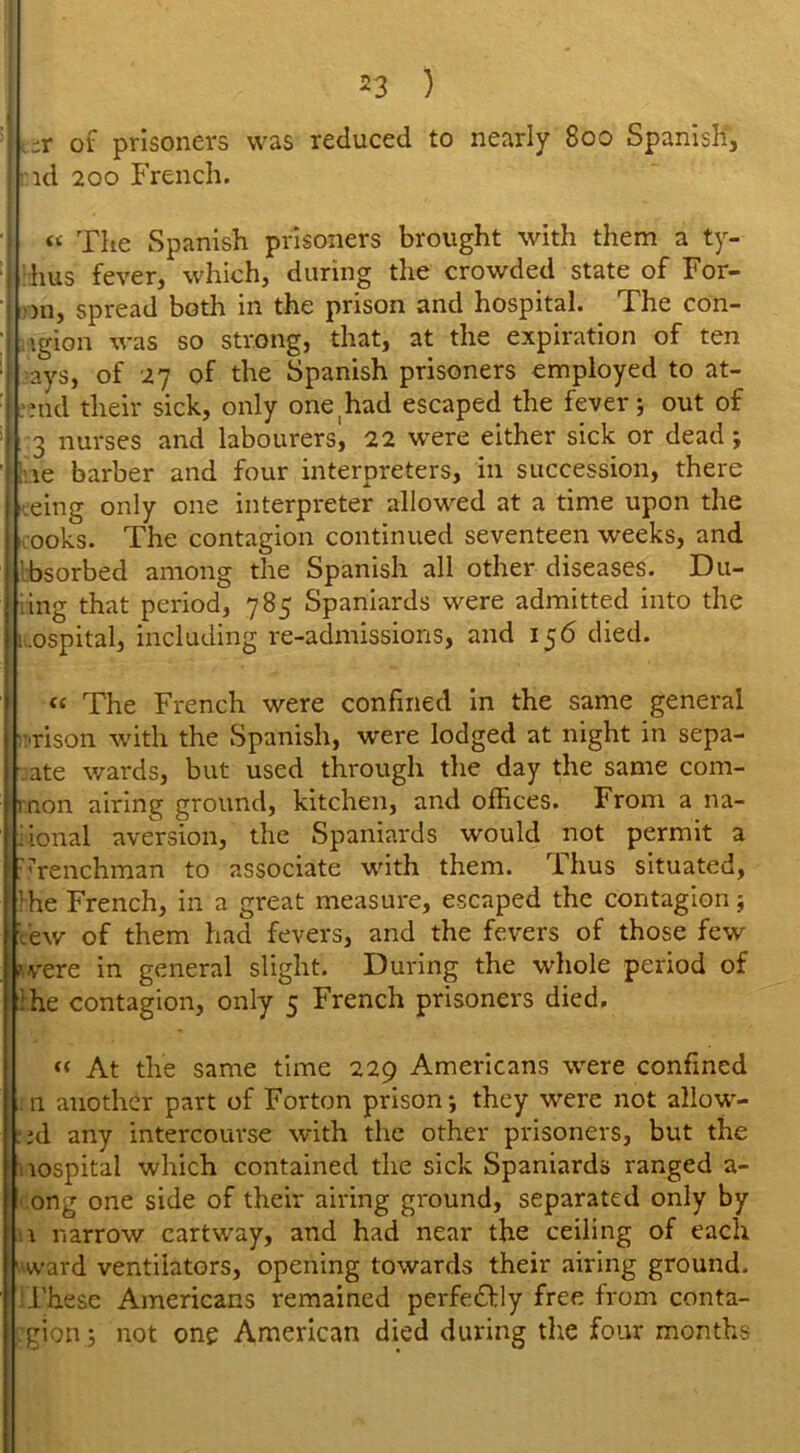 -r of prisoners was reduced to nearly 800 Spanish, id 200 French. I « The Spanish prisoners brought with them a ty- hus fever, which, during the crowded state of For- 1>n, spread both in the prison and hospital. The con- •gion was so strong, that, at the expiration of ten ays, of 27 of the Spanish prisoners employed to at- uid their sick, only one had escaped the fever; out of 3 nurses and labourers^ 22 were either sick or dead; re barber and four interpreters, in succession, there eing only one interpreter allowed at a time upon the ooks. The contagion continued seventeen weeks, and 'bsorbed among the Spanish all other diseases. Du- ring that period, 785 Spaniards were admitted into the ;.ospital, including re-admissions, and 156 died. « The French were confined in the same general rison with the Spanish, were lodged at night in sepa- rate wards, but used through the day the same com- 11 non airing ground, kitchen, and offices. From a na- iional aversion, the Spaniards would not permit a frenchman to associate with them. Thus situated, Ihe French, in a great measure, escaped the contagion; few of them had fevers, and the fevers of those few were in general slight. During the whole period of ihe contagion, only 5 French prisoners died. « At the same time 229 Americans were confined .11 another part of Forton prison; they were not allow- ed any intercourse with the other prisoners, but the nospital which contained the sick Spaniards ranged a- ong one side of their airing ground, separated only by h narrow cartway, and had near the ceiling of each •ward ventilators, opening towards their airing ground. ‘These Americans remained perfectly free from conta- gion; not one American died during die four months