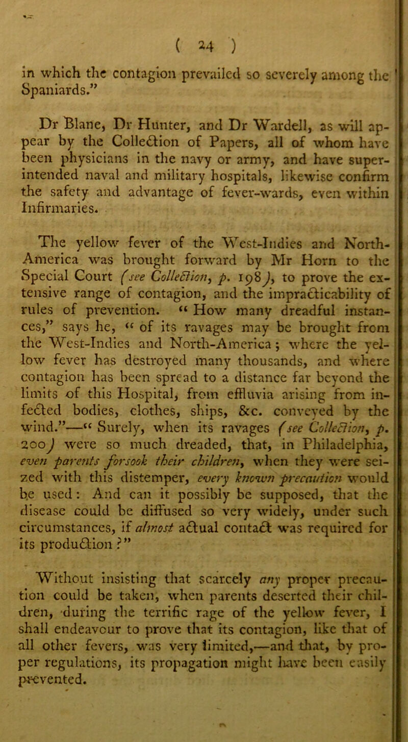 ( *4 ) in which the contagion prevailed so severely among the ' Spaniards.” Dr Blane, Dr Hunter, and Dr Wardell, as will ap- I pear by the Colle£tion of Papers, all of whom have been physicians in the navy or army, and have super- intended naval and military hospitals, likewise confirm the safety and advantage of fever-wards, even within Infirmaries. The yellow fever of the West-Indies and North- America was brought forward by Mr Horn to the Special Court (see Collection, p. 198^, to prove the ex- tensive range of contagion, and the impracticability of rules of prevention. “ How many dreadful instan- ces,” says he, “ of its ravages may be brought from the West-Indies and North-America; where the yel- | low fever has destroyed many thousands, and where j contagion has been spread to a distance far beyond the limits of this Hospital, from effluvia arising from in- fedted bodies, clothes, ships, &c. conveyed by the wind.”—“ Surely, when its ravages (see Collection, p. 200J were so much dreaded, that, in Philadelphia, even parents forsook their children, when they were sei- zed with this distemper, every known precaution would b.e used: And can it possibly be supposed, that the disease could be diffused so very widely, under such circumstances, if almost adlual contact was required for its produdtion ?” Without insisting that scarcely any proper precau- tion could be taken, when parents deserted their chil- dren, during the terrific rage of the yellow fever, I shall endeavour to prove that its contagion, like that of all other fevers, was very limited,—and that, by pro- per regulations, its propagation might liave been easily prevented.