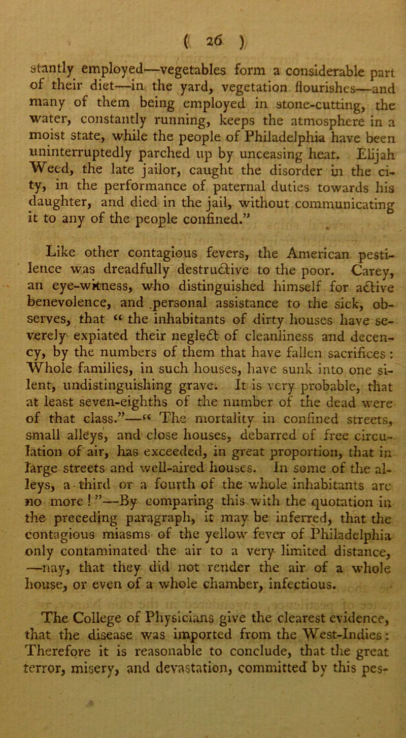 stantly employed—vegetables form a considerable part of their diet—in the yard, vegetation flourishes—and many of them being employed in stone-cutting, the water, constantly running, keeps the atmosphere in a moist state, while the people of Philadelphia have been uninterruptedly parched up by unceasing heat. Elijah Weed, the late jailor, caught the disorder in the ci- ty, in the performance of paternal duties towards his daughter, and died in the jail, without communicating it to any of the people confined.” Like other contagious fevers, the American pesti- lence was dreadfully destructive to the poor. Carey, an eye-wkness, who distinguished himself for active benevolence, and .personal assistance to the sick, ob- serves, that “ the inhabitants of dirty houses have se- verely expiated their neglect of cleanliness and decen- cy, by the numbers of them that have fallen sacrifices : Whole families, in such houses, have sunk into one si- lent, undistinguishing grave. It is very probable, that at least seven-eighths of the number of the dead were of that class.”—“ The mortality in confined streets, small alleys, and close houses, debarred of free circu- lation of air, has exceeded, in great proportion, that in large streets and well-aired houses. In some of the al- leys, a-third or a fourth of the whole inhabitants are no more ! ”—By comparing this with the quotation in the preceding paragraph, it may be inferred, that the contagious miasms of the yellow fever of Philadelphia only contaminated the air to a very limited distance, —nay, that they did not render the air of a whole house, or even of a whole chamber, infectious. The College of Physicians give the clearest evidence, that the disease was imported from the West-Indies: Therefore it is reasonable to conclude, that the great terror, misery, and devastation, committed by this pes-