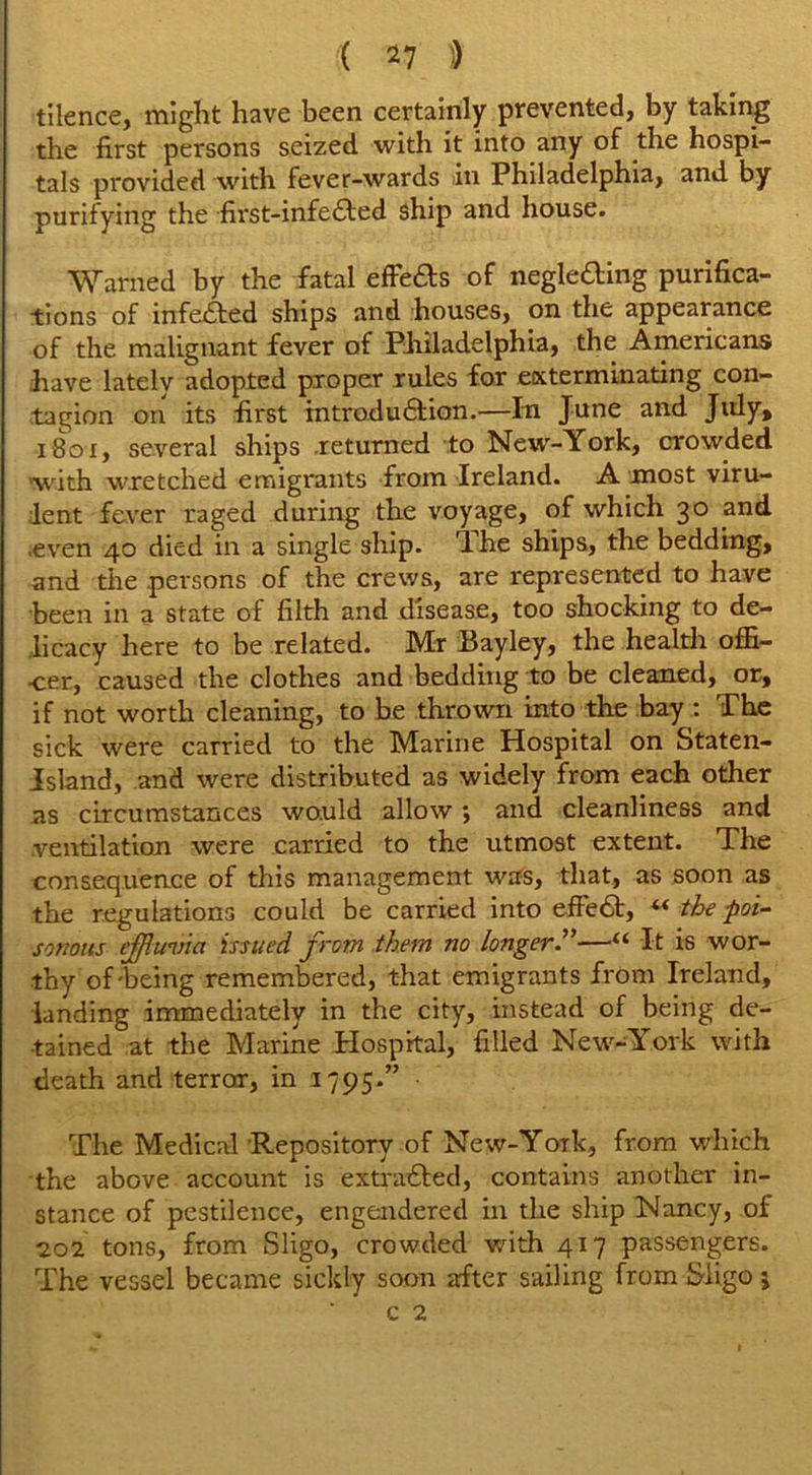 tilence, might have been certainly prevented, by taking the first persons seized with it into any of the hospi- tals provided with fever-wards in Philadelphia, and by purifying the first-infe£fed ship and house. Warned by the fatal effe&s of neglecting purifica- tions of infeCted ships and houses, on the appearance of the malignant fever of Philadelphia, the Americans have lately adopted proper rules for exterminating con- tagion on its first introduction.—In June and July, 1801, several ships returned to New-York, crowded with wretched emigrants from Ireland. A most viru- lent fever raged during the voyage, of which 30 and .even 40 died in a single ship. T. he ships, the bedding, and the .persons of the crews, are represented to have been in a state of filth and disease, too shocking to de- licacy here to be related. Mr Bayley, the health offi- cer, caused the clothes and bedding to be cleaned, or, if not worth cleaning, to be thrown into the bay : The sick were carried to the Marine Hospital on Staten- Island, and were distributed as widely from each other as circumstances would allow; and cleanliness and ventilation were carried to the utmost extent. The consequence of this management was, that, as soon as the regulations could be carried into effeCt, *< the poi- sonous effluvia issued from them no longer.”—“ It is wor- thy of'being remembered, that emigrants from Ireland, landing immediately in the city, instead of being de- tained at the Marine Hospital, filled New-York with death and terror, in 1795.” • The Medical Repository of New-York, from which the above account is extracted, contains another in- stance of pestilence, engendered in the ship Nancy, of 202 tons, from Sligo, crowded with 417 passengers. The vessel became sickly soon after sailing from Sligo j