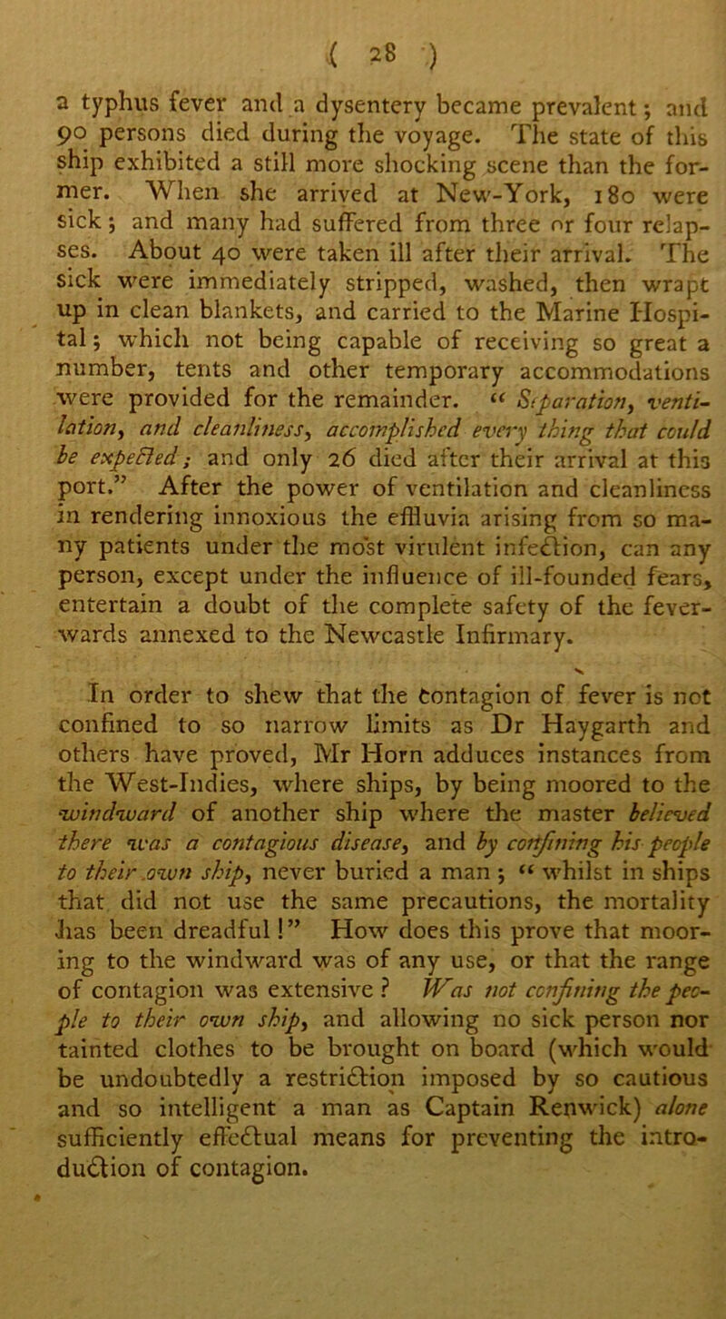 i 5*8 ) a typhus fever and a dysentery became prevalent; and 90 persons died during the voyage. The state of this ship exhibited a still more shocking scene than the for- mer. When she arrived at New-York, 180 were sick; and many had suffered from three or four relap- ses. About 40 were taken ill after their arrival. The sick were immediately stripped, washed, then wrapt up in clean blankets, and carried to the Marine Hospi- tal ; which not being capable of receiving so great a number, tents and other temporary accommodations were provided for the remainder. “ Separation, venti- lation, and cleanliness, accomplished every thing that could be expefled; and only 26 died after their arrival at this port.” After the power of ventilation and cleanliness in rendering innoxious the effluvia arising from so ma- ny patients under the most virulent infection, can any person, except under the influence of ill-founded fears, entertain a doubt of the complete safety of the fever- wards annexed to the Newcastle Infirmary. In order to shew that the Contagion of fever is not confined to so narrow limits as Dr Haygarth and others have proved, Mr Horn adduces instances from the West-Indies, where ships, by being moored to the •-windward of another ship where the master believed there was a contagious disease, and by confining his people to their own ship, never buried a man •, “ whilst in ships that did not use the same precautions, the mortality •has been dreadful! ” How does this prove that moor- ing to the windward was of any use, or that the range of contagion was extensive ? Was not confining the peo- ple to their own ship, and allowing no sick person nor tainted clothes to be brought on board (which would be undoubtedly a restriction imposed by so cautious and so intelligent a man as Captain Renwick) alone sufficiently effectual means for preventing the intro- duction of contagion.