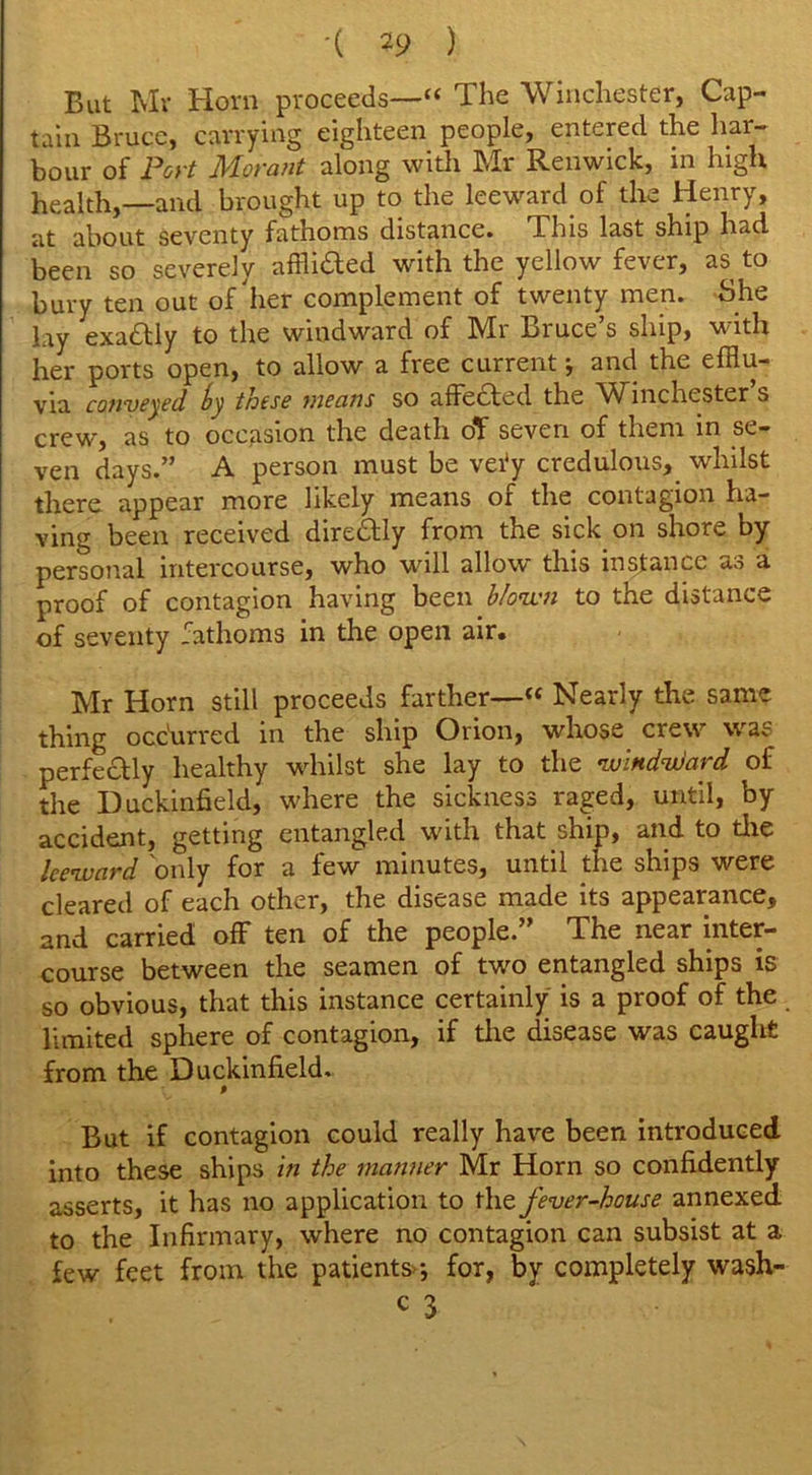 But Mr Horn proceeds—1“ The Winchester, Cap- tain Bruce, carrying eighteen people, entered the har- bour of Port Morant along with Mr Renwick, in high health,—and brought up to the leeward of the Henry, at about seventy fathoms distance. This last ship had been so severely afflidted with the yellow fever, as to bury ten out of'her complement of twenty men. She lay exadtly to the windward of IVfi Biuce s ship, with her ports open, to allow a free current •, and the efflu- via conveyed these means so affected the Winchester s crew, as to occasion the death of seven of them in se- ven days.” A person must be vety credulous, whilst there appear more likely means of the contagion ha- ving been received diredtly from the sick on shore by personal intercourse, who will allow this instance as a proof of contagion having been blown to the distance of seventy fathoms in the open air. Mr Horn still proceeds farther—« Nearly the same thing occurred in the ship Orion, whose crew was perfectly healthy whilst she lay to the windward of the Duckinfield, where the sickness raged, until, by accident, getting entangled with that ship, and to the leeward only for a few minutes, until the ships were cleared of each other, the disease made its appearance, and carried off ten of the people.” The near inter- course between the seamen of two entangled ships is so obvious, that this instance certainly is a proof of the limited sphere of contagion, if the disease was caught from the Duckinfield. P But if contagion could really have been introduced into these ships in the manner Mr Horn so confidently asserts, it has no application to the fever-house annexed to the Infirmary, where no contagion can subsist at a few feet from the patients; for, by completely wash- c 3