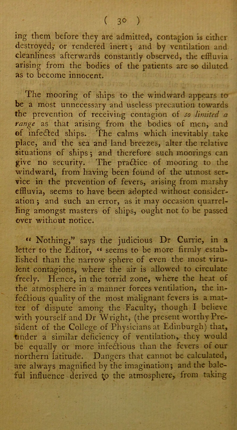 ( 3° ) ing them before they are admitted, contagion is either destroyed; or rendered inert •, and by ventilation and cleanliness afterwards constantly observed, the effluvia arising from the bodies of the patients- are so diluted as to become innocent. The mooring of ships to the windward appears to be a most unnecessary and useless precaution towards the prevention of receiving contagion of so limited a range as that arising from the bodies of men, and of infedfed ships. The calms which inevitably take place, and the sea and land breezes, alter the relative situations of ships *, and therefore such moorings can give no security. The practice of mooring to the windward, from having been found of the utmost ser- vice in the prevention of fevers, arising from marshy effluvia, seems to have been adopted without consider- ation * and such an error, as it may occasion quarrel- ling amongst masters of ships, ought not to be passed over without notice. “ Nothing,” says the judicious Dr Currie, in a letter to the Editor, “ seems to be more firmly estab- lished than the narrow sphere of even the most viru- lent contagions, where the air is allowed to circulate freely. Hence, in the torrid zone, where the heat of the atmosphere in a manner forces ventilation, the in- fectious quality of the most malignant fevers is a mat- ter of dispute among the Faculty, though I believe with yourself and Dr Wright, (the present worthy Pre- sident of the College of Physicians at Edinburgh) that, tinder a similar deficiency of ventilation,, they would be equally or more infedtious than the fevers of our northern latitude. Dangers that cannot be calculated, are always magnified by the imagination; and the bale- ful influence derived Ip the atmosphere, from taking