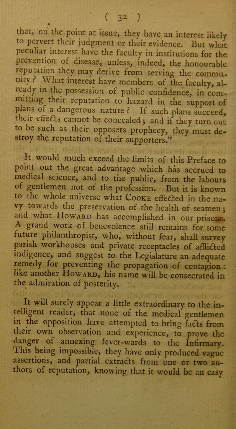 ■0 that, on the point at issue, they have an interest likely to pervert their judgment or their evidence. But what peculiar interest have the faculty in institutions for the pi invention of disease, unless, indeed, the honourable reputation they may derive from serving the commu- nity ? What interest have members of the faculty, al- ready in the possession of public confidence, in com- mitting their reputation to hazard in the support of plans of a dangerous nature ? If such plans succeed, their effects cannot be Concealed; and if they turnout to be such as their opposers prophecy, they must de- stroy the reputation of their supporters.” It would much exceed the limits of this Preface to point out the great advantage which has accrued to medical science, and to the public, from the labours of gentlemen not of the profession. But it is known to the whole universe what Cooke effected in the na- vy towards the preservation of the health of seamen ; and what Howard has accomplished in our prisons. A grand work of benevolence still remains for some future philanthropist, who, without fear, shall survey parish workhouses and private receptacles of afflifted indigence, and suggest to the Legislature an adequate remedy for preventing the propagation of contagion i like another Howard, his name will be consecrated in the admiration of posterity. It will surely appear a little extraordinary to the in- telligent reader, that none of the medical gentlemen m the opposition have attempted to bring fads from their own observation and experience, to prove the danger of annexing fever-wards to the Infirmary. Phis being impossible, they have only produced vague assertions, and partial extracts from one or two au- thors of reputation, knowing that it would be an easy