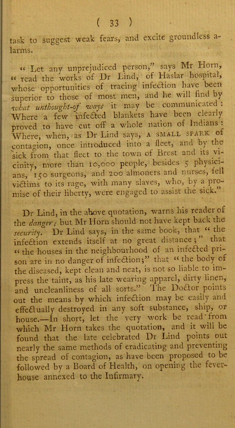 task to suggest weak fears, and excite groundless a- larms. <( Let any unprejudiced person,” says Mr Horn, « read the works of I)r Lind, of Haslar hospital, whose opportunities of tracing infeaion have been superior to those of most men, and he will find by what unthought-of ways it may be communicated : Where a few infe&ed blankets have been clearly proved to have cut off a whole nation of Indians: Where, when, as Dr Lind says, A small spark of contagion, once introduced into a fleet, and by the sick from that fleet to the town of Brest and its vi- cinity, more than 10,000 people, besides 5 physici- ans, 150 surgeons, and 200 almoners and nurses, fell victims to its rage, with many slaves, who, by a pro- mise of their liberty, were engaged to assist the sick. Dr Lind, in the above quotation, warns his reader of the danger; but Mr Horn should not have kept back the security. Dr Lind says, in the same book, that„ “ the infection extends itself at no great distance 5 ” that <t the houses in the neighbourhood of an infedfed pri- son are in no danger of infection;” that u the body cf the diseased, kept clean and neat, is not so liable to im- press the taint, as his late wearing apparel, dirty linen, and uncleanliness of all sorts.” Lhe Dodfor points out the means by which infedfion may be easily and effeftually destroyed in any soft substance, ship, or house.—In short, let the very work be read' from which Mr Horn takes the quotation, and it will be found that the late celebrated Dr Lind points out nearly the same methods of eradicating and preventing the spread of contagion, as have been proposed to be followed by a Board of Health, on opening the fever- house annexed to the Infirmary.