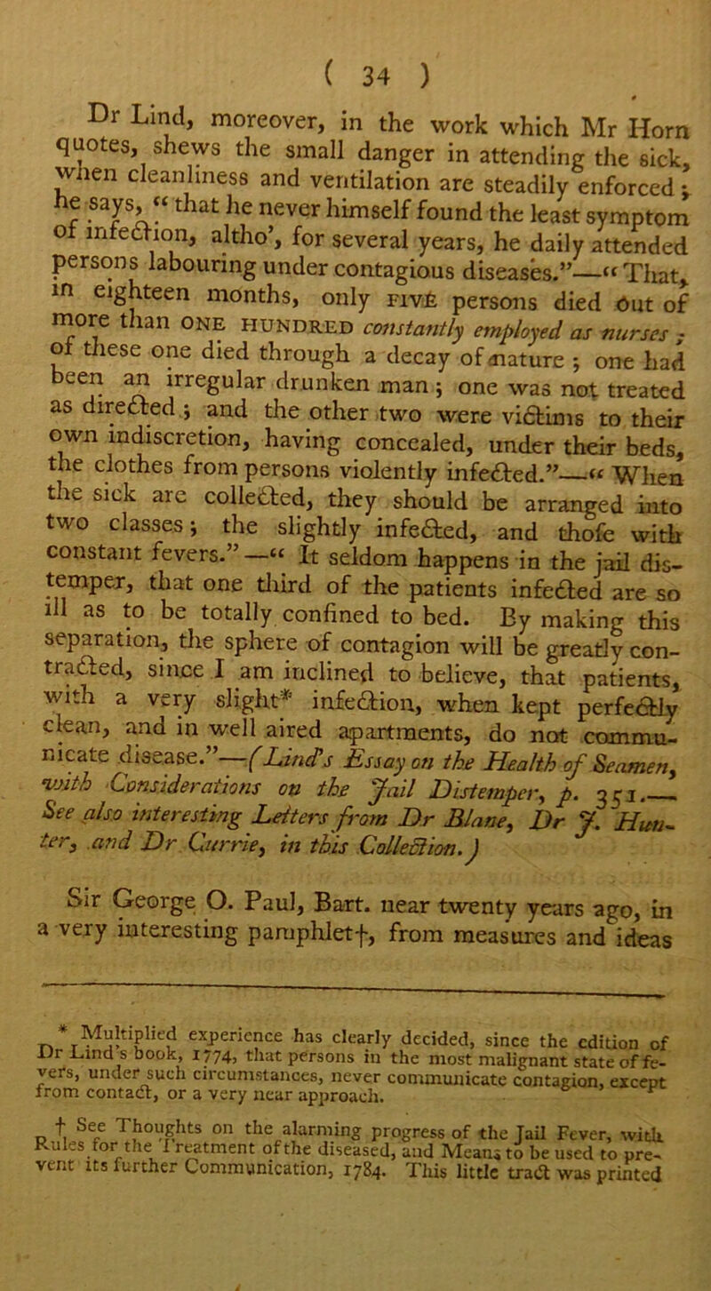 Dr Lind, moreover, in the work which Mr Horn quotes, shews the small danger in attending the sick, wnen cleanliness and ventilation are steadily enforced; r STL“that he n6Ver himself found Ae least symptom of mfedhon, altho’, for several years, he daily attended persons labouring under contagious diseases.”—“That, in eighteen months, only five persons died Out of more than one hundred constantly employed as nurses ; of these one died through a decay of mature ; one had LCr n! jrre8u^ar drunken man ; one was not treated as directed ; and the other two were victims to their own indiscretion, having concealed, under their beds, the clothes from persons violently infetted.” « When the sick are colle&ed, they should be arranged into two classes; the slightly infected, and thofe with constant fevers.” It seldom happens in the jail dis- temper, that one third of the patients infefted are so ill as to be totally confined to bed. By making this separation, the sphere of contagion will be greatly con- trasted, since I am inclined to believe, that patients, with a very slight* infe&ion, when kept perfectly clean, and in well aired apartments, do not commu- nicate disease.”—(Hindis Essay on the Health of Seamen, with Considerations on the Jail Distemper, p. 351 See also interesting Letters from Dr Blane, Dr J.Hun- ter, and Dr Currie, in this Colleciion. J Sir George O. Paul, Bart, near twenty years ago, in a very interesting paniphletf, from measures and ideas * MuhipHed experience has clearly decided, since the edition of Vi Find s book, 1774, that persons in the most malignant state of fe- vers, under such circumstances, never communicate contagion, except from contadt, or a very near approach. r f See Thoughts on the alarming progress of the Jail Fever, with Rules for the I reatment ofthe diseased, and Meatuto be used to pre- vent its iurther Communication, 1784. This little tradt was printed