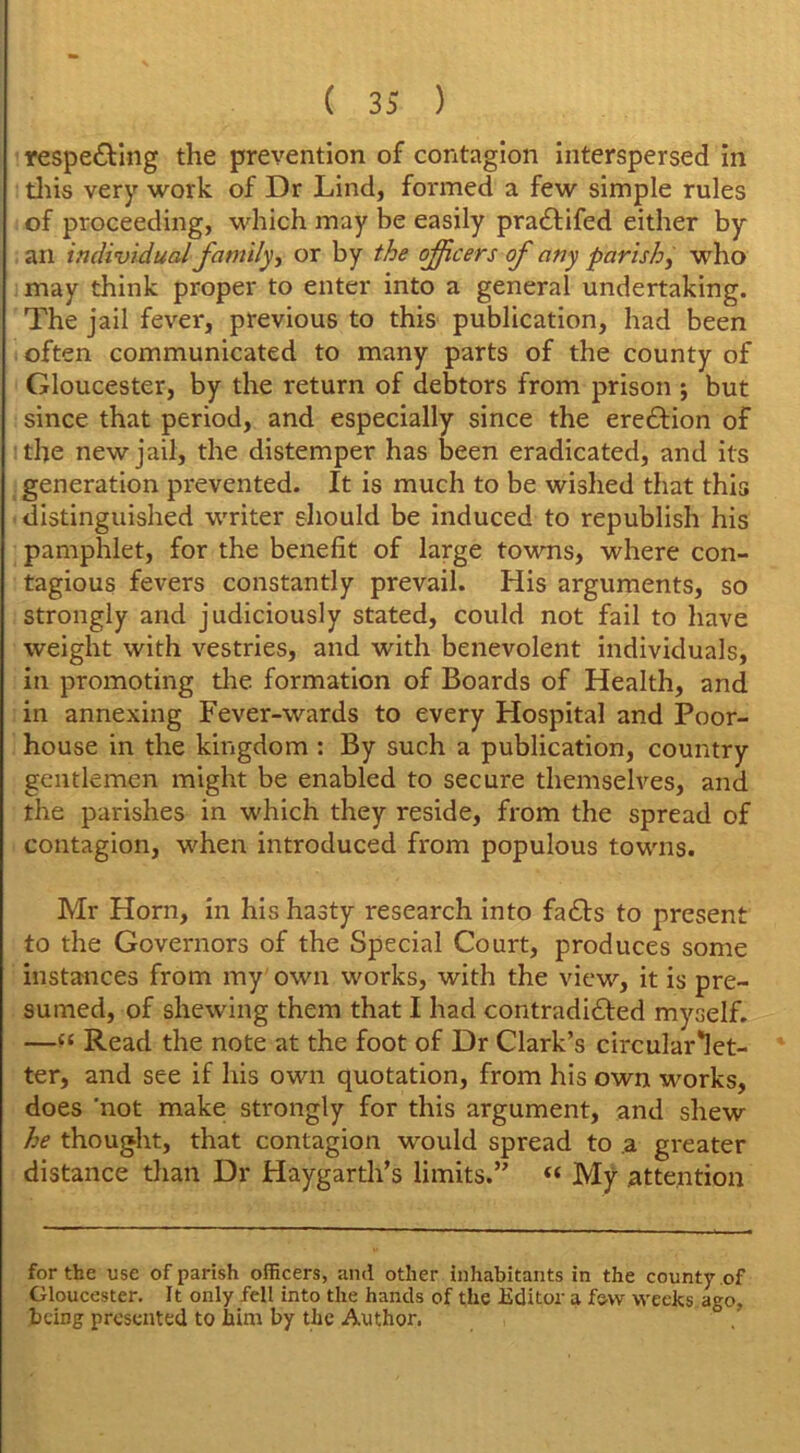 respecting the prevention of contagion interspersed in this very work of Dr Lind, formed a few simple rules of proceeding, which may be easily pra&ifed either by an individual family, or by the officers of any parish, who may think proper to enter into a general undertaking. The jail fever, previous to this publication, had been often communicated to many parts of the county of Gloucester, by the return of debtors from prison ; but since that period, and especially since the ereCtion of the new jail, the distemper has been eradicated, and its generation prevented. It is much to be wished that this distinguished writer should be induced to republish his pamphlet, for the benefit of large towns, where con- tagious fevers constantly prevail. His arguments, so strongly and judiciously stated, could not fail to have weight with vestries, and with benevolent individuals, in promoting tire formation of Boards of Health, and in annexing Fever-wards to every Hospital and Poor- house in the kingdom : By such a publication, country gentlemen might be enabled to secure themselves, and the parishes in which they reside, from the spread of contagion, when introduced from populous towns. Mr Horn, in his hasty research into faCts to present to the Governors of the Special Court, produces some instances from my own works, with the view, it is pre- sumed, of shewing them that I had contradicted myself. —“ Read the note at the foot of Dr Clark’s circular*let- ter, and see if his own quotation, from his own works, does not make strongly for this argument, and shew he thought, that contagion would spread to a greater distance than Dr Haygarth’s limits.” « My attention for the use of parish officers, and other inhabitants in the county of Gloucester. It only fell into the hands of the Editor a few weeks ago. being presented to him by the Author.