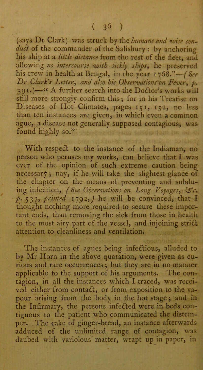 ( ) (says Dr Clark) was struck by the humane and •wise con- duff of the commander of the Salisbury : by anchoring his ship at a little distance from the rest of the lle'et, and allowing no intercourse with sickly ships, he preserved his crew in health at Bengal, in the year 1768.”—(See Dr Clark's Letter, and also his Observations on Fever, p. 391.)—“ A further search into die Doctor’s works will still more strongly confirm this -, for in his Treatise on Diseases of Hot Climates, pages 151, 152, no less than ten instances are given, in which even a common ague, a disease not generally supposed contagious, was found highly so.” With respe£t to the instance of the Indiaman, no person who peruses my works, can believe that I was ever of the opinion of such extreme caution being necessary nay, if he will take the slightest glance of the chapter on the means of preventing and subdu- ing infection, (See Observations on Long Voyages, life, p. 537, printed 1792,^ he will be convinced, that I thought nothing more required to secure these impor- tant ends, than removing the sick from those in health to the most airy part of the vessel, and injoining strict attention to cleanliness and ventilation. The instances of agues being infe&ious, alluded to by Mr Horn in the above quotation, were given as cu- rious and rare occurrences ■, but they are in no manner applicable to the support of his arguments. The con- tagion, in all the instances which I traced, was recei- ved either from contaft, or from exposition to the va- pour arising from die body in the hot stage; and in the Infirmary, the persons infe&ed were in beds con- tiguous to the patient who communicated the distem- per. The cake of ginger-bread, an instance afterwards adduced of the unlimited range of contagion, was daubed with variolous matter, wrapt up in paper, in