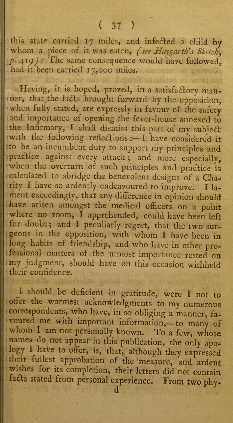 \ this state carried 17 miles, and infe&ed a child by I whom a piece of it was eaten, (see Hay garth’s Sketch, \ p. 419J : The same consequence would have followed, 1 had it been carried 17,000 miles, i • ■< Having, it is hoped, proved, in a satisfactory man- j ner, that,.the facts brought forward by the opposition, I when fully stated, are expressly in favour of the safety and importance of opening the fever-house annexed to the Infirmary, I shall dismiss this part of my subjeCt with the following reflections :—I have considered it to be an incumbent duty to support my principles and 1 practice against every attack ; and more especially, when the overturn of such principles and praCtice is calculated to abridge the benevolent designs of a Cha- rity I have so ardently endeavoured to improve. I la- ment exceedingly, that any difference in opinion should have arisen amongst the medical officers on a point where no room, I apprehended, could have been left for doubt; and I peculiarly regret, that the two sur- geons in the opposition, with whom I have been in long habits of friendship, and who have in other pro- fessional matters of the utmost importance rested on | my judgment, should have on this occasion withheld their confidence. I should be deficient in gratitude, were I not to offer the warmest acknowledgments to my numerous correspondents, who have, in so obliging a manner, fa- voured me with important information,—to many of Wiiom I am not personally known. To a few, whose names do not appear in this publication, the only apo- logy I have to offer, is, that, although they expressed their fullest approbation of the measure, and ardent wishes for its completion, their letters did not contain, fads stated from personal experience. From two phy-