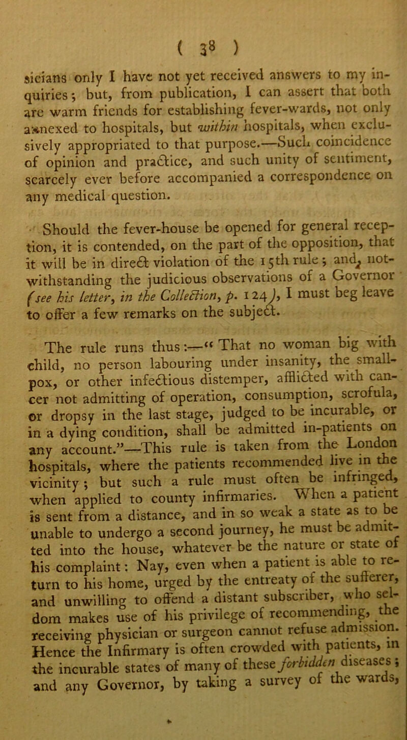 sieians only I have not yet received answers to my in- quiries -, but, from publication, I can assert that both are warm friends for establishing fever-wards, not only annexed to hospitals, but within hospitals, when exclu- sively appropriated to that purpose.—Such coincidence of opinion and practice, and such unity of sentiment, scarcely ever before accompanied a correspondence on any medical question. Should the fever-house be opened for general recep- tion, it is contended, on the part of the opposition, that it will be in dire& violation of the 15 th rule •, andj not- withstanding the judicious observations of a Oo\enioi f see his letter, in the Collection^ p. 124 Jy I must beg lea\e to offer a few remarks on the subject. The rule runs thus“ That no woman big with child, no person labouring under insanity, the small- pox, or other infe£lious distemper, afflicted with can- cer not admitting of operation, consumption, scrofula, or dropsy in the last stage, judged to be incurable, or in a dying condition, shall be admitted in-patients on any account.”—This rule is taken from the London hospitals, where the patients recommended live in the vicinity ; but such a rule must often be infringed, when applied to county infirmaries. When a patient is sent from a distance, and in so weak a state as to be unable to undergo a second journey, he must be admit- ted into the house, whatever be the nature or state of his complaint: Nay, even when a patient is able to re- turn to his home, urged by the entreaty ot the sufferer, and unwilling to offend a distant subscriber, who sel- dom makes use of his privilege of recommending, the receiving physician or surgeon cannot refuse a mission. Hence the Infirmary is often crowded with patients, in the incurable states of many of these forbidden diseases ; and any Governor, by taking a survey of the wards,