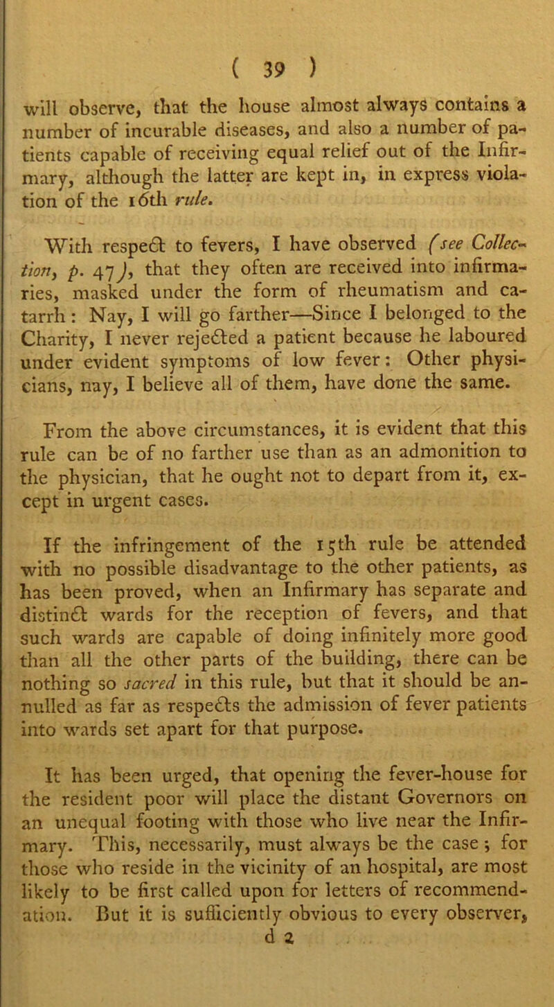 will observe, that the house almost always contains a number of incurable diseases, and also a number of pa- tients capable of receiving equal relief out of the Infir- mary, although the latter are kept in, in express viola- tion of the 16th rule. With respedt to fevers, I have observed (see Collec- tion, p. 47 J, that they often are received into infirma- ries, masked under the form of rheumatism and ca- tarrh : Nay, I will go farther—Since I belonged to the Charity, I never rejedfed a patient because he laboured under evident symptoms of low fever: Other physi- cians, nay, I believe all of them, have done the same. From the above circumstances, it is evident that this rule can be of no farther use than as an admonition to the physician, that he ought not to depart from it, ex- cept in urgent cases. If the infringement of the 15th rule be attended with no possible disadvantage to the other patients, as has been proved, when an Infirmary has separate and distindt wards for the reception of fevers, and that such wards are capable of doing infinitely more good than all the other parts of the building, there can be nothing so sacred in this rule, but that it should be an- nulled as far as respects the admission of fever patients into wards set apart for that purpose. It has been urged, that opening the fever-house for the resident poor will place the distant Governors on an unequal footing with those who live near the Infir- mary. This, necessarily, must always be the case j for those who reside in the vicinity of an hospital, are most likely to be first called upon for letters of recommend- ation. But it is sufficiently obvious to every observer, d z