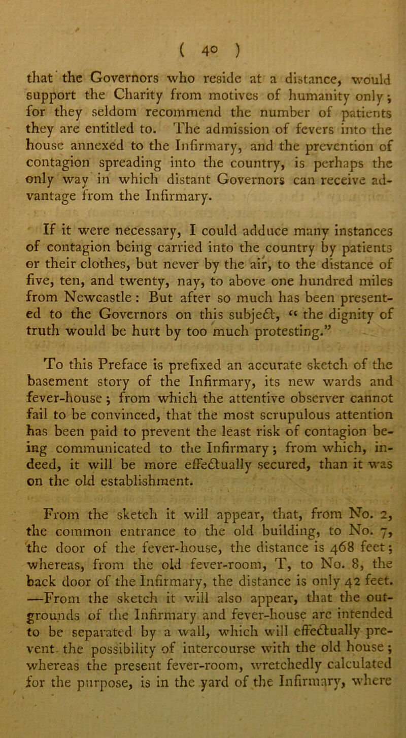 that the Governors who reside at a distance, would support the Charity from motives of humanity only j for they seldom recommend the number of patients they are entitled to. The admission of fevers into the house annexed to the Infirmary, and the prevention of contagion spreading into the country, is perhaps the only way in which distant Governors can receive ad- vantage from the Infirmary. If it were necessary, I could adduce many instances of contagion being carried into the country by patients or their clothes, but never by the air, to the distance of five, ten, and twenty, nay, to above one hundred miles from Newcastle : But after so much has been present- ed to the Governors on this subjefty <c the dignity of truth would be hurt by too much protesting.” To this Preface is prefixed an accurate sketch of the basement story of the Infirmary, its new wards and fever-house ; from which the attentive observer cannot fail to be convinced, that the most scrupulous attention has been paid to prevent the least risk of contagion be- ing communicated to the Infirmary; from which, in- deed, it will be more effe&ually secured, than it was on the old establishment. From the sketch it will appear, that, from No. 2, the common entrance to the old building, to No. 7, the door of the fever-house, the distance is 468 feet; whereas, from the old fever-room, T, to No. 8, the back door of the Infirmary, the distance is only 42 feet. —From the sketch it will also appear, that the out- grounds of the Infirmary and fever-house are intended to be separated by a wall, which will effetlually pre- vent. the possibility of intercourse with the old house ; whereas the present fever-room, wretchedly calculated for the purpose, is in the yard of the Infirmary, where