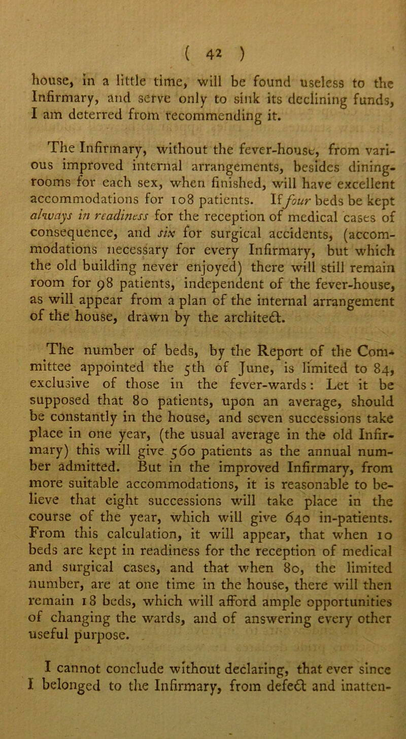 house, in a little time, will be found useless to the Infirmary, and serve only to sink its declining funds, I am deterred from recommending it. The Infirmary, without the fever-house, from vari- ous improved internal arrangements, besides dining- rooms for each sex, when finished, will have excellent accommodations for 108 patients. Iffour beds be kept always in readiness for the reception of medical cases of consequence, and six for surgical accidents, (accom- modations necessary for every Infirmary, but which the old building never enjoyed) there will still remain room for 98 patients, independent of the fever-house, as will appear from a plan of the internal arrangement of the house, drawn by the architedt. The number of beds, by the Report of the Com- mittee appointed the 5th of June, is limited to 84, exclusive of those in the fever-wards: Let it be supposed that 80 patients, upon an average, should be constantly in the house, and seven successions take place in one year, (the usual average in the old Infir- mary) this will give 560 patients as the annual num- ber admitted. But in the improved Infirmary, from more suitable accommodations, it is reasonable to be- lieve that eight successions will take place in the course of the year, which will give 640 in-patients. From this calculation, it will appear, that when 10 beds are kept in readiness for the reception of medical and surgical cases, and that when 80, the limited number, are at one time in the house, there will then remain 18 beds, which will afford ample opportunities of changing the wards, and of answering every other useful purpose. I cannot conclude without declaring, that ever since I belonged to the Infirmary, from defedl and inatten-