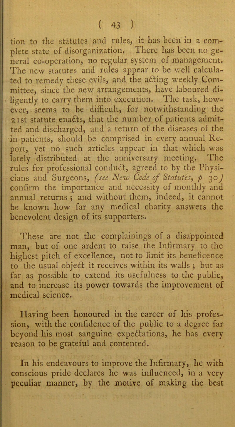 tion to the statutes and rules, it has been in a com- plete state of disorganization. There has been no ge- neral co-operation, no regular system of management. The new statutes and rules appear to be well calcula- ted to remedy these evils, and the adding weekly Com- mittee, since the new arrangements, have laboured di- ligently to carry them into execution. The task, how- ever, seems to be difficult, for notwithstanding the 21 st statute enadds, that the number of patients admit- ted and discharged, and a return of the diseases of the in-patients, should be comprised in every annual Re- port, yet no such articles appear in that which was lately distributed at the anniversary meeting. The rules for professional condudd, agreed to by the Physi- cians and Surgeons, (see New Code of Statutes, p 30J confirm the importance and necessity of monthly and annual returns 5 and without them, indeed, it cannot be known how far any medical charity answers the benevolent design of its supporters. These are not the complainings of a disappointed man, but of one ardent to raise the Infirmary to the highest pitch of excellence, not to limit its beneficence to the usual objedd it receives within its walls ; but as far as possible to extend its usefulness to the public, and to increase its power towards the improvement of medical science. Having been honoured in the career of his profes- sion, with the confidence of the public to a degree far beyond his most sanguine expeddations, he has every reason to be grateful and contented. In his endeavours to improve the Infirmary, he with conscious pride declares he was influenced, in a very peculiar manner, by the motive of making the best