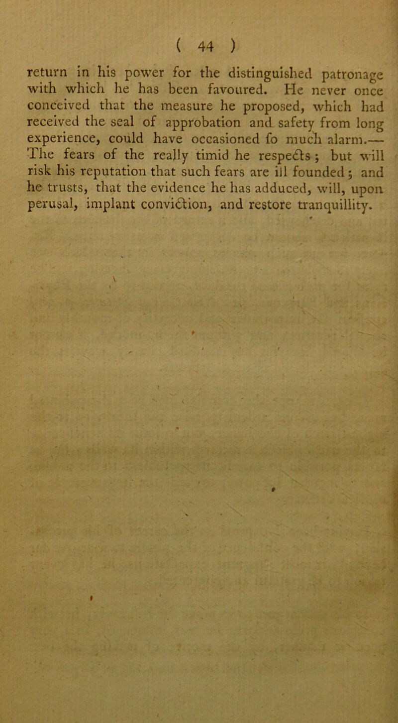 return in his power for the distinguished patronage with which he has been favoured. He never once conceived that the measure he proposed, which had received the seal of approbation and safety from long experience, could have occasioned fo much alarm.— The fears of the really timid he respedts ; but will risk his reputation that such fears are ill founded ; and he trusts, that the evidence he has adduced, will, upon perusal, implant conviction, and restore tranquillity. \ t i ■