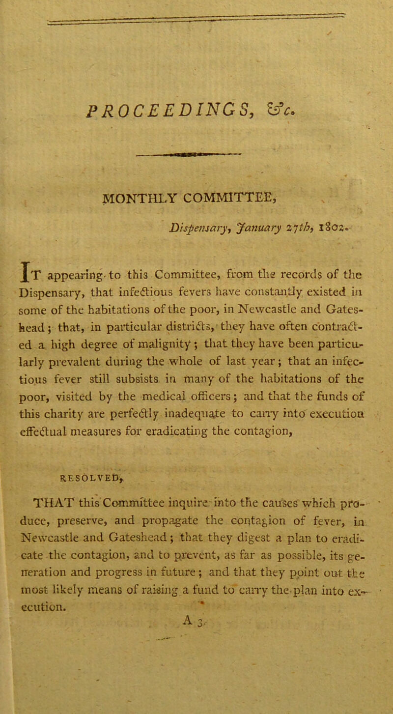 PROCEEDINGS, && MONTHLY COMMITTEE, Dispensary, January 2'jth, 1802. Jt appearing- to this Committee, from the records of the Dispensary, that infectious fevers have constantly existed in some of the habitations of the poor, in Newcastle and Gates- head ; that, in particular districts, they have often contract- ed a high degree of malignity ; that they have been particu- larly prevalent during the whole of last year; that an infec- tious fever still subsists in many of the habitations of the poor, visited by the medical officers; and that the funds of this charity are perfectly inadequate to cany into execution effectual measures for eradicating the contagion, RESOLVED, THAT this Committee inquire into the causes which pro- duce, preserve, and propagate the contagion of fever, in Newcastle and Gateshead; that they digest a plan to eradi- cate the contagion, and to prevent, as far as possible, its ge- neration and progress in future ; and that they point out the most likely means of raking a fund to carry the.plan into ex- ecution. A 3,