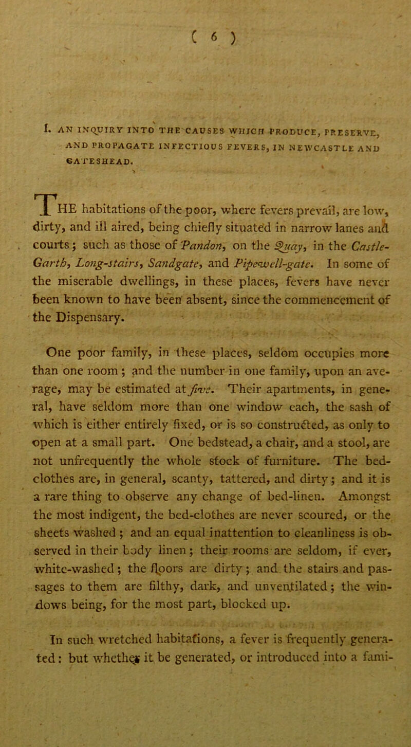 1. AN INQUIRY INTO THE CAUSES WHICH PRODUCE, TRESERVE, AND PROPAGATE INFECTIOUS FEVERS, IN NEWCASTLE AND GATESHEAD. > THE habitations of the poor, where fevers prevail, are low, dirty, and ill aired, being chiefly situated in narrow lanes and courts; such as those of Pandon, on the Quay, in the Castle- Garth, Long-stairs, Sandgate, and Pipenss ell-gate. In some of the miserable dwellings, in these places, fevers have never been known to have been absent, since the commencement of the Dispensary. One poor family, in these places, seldom occupies more than one room ; and the number in one family, upon an ave- rage, may be estimated at fine. Their apartments, in gene- ral, have seldom more than one window each, the sash of which is either entirely fixed, or is so constructed, as only to open at a small part. One bedstead, a chair, and a stool, are not unfrequently the whole stock of furniture. The bed- clothes arc, in general, scanty, tattered, and dirty; and it is a rare thing to observe any change of bed-linen. Amongst the most indigent, the bed-clothes are never scoured, or the sheets washed ; and an equal inattention to cleanliness is ob- served in their body linen; their rooms are seldom, if ever, white-washed ; the floors are dirty ; and the stairs and pas- sages to them are filthy, dark, and unventilated; the win- dows being, for the most part, blocked up. In such wretched habitations, a fever is frequently genera- ted : but whether it be generated, or introduced into a fami-