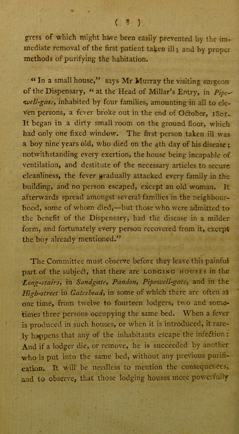 gvess of which might have been easily prevented by the im- mediate removal of the first patient taken ill; and by proper methods of purifying the habitation. u In a small house,” says Mr Murray the visiting surgeon of the Dispensary, « at the Head of Millar’s Entry, in Pipe^ twell-gate, inhabited by four families, amounting in all to ele- ven persons, a fever broke out in the end of Odtober, i8or. It began in a dirty small room on the ground floor, which had only one fixed window. The first person taken ill was a boy nine years old, who died on the 4th day of his disease; notwithstanding every exertion, the house being incapable of ventilation, and destitute of the necessary articles to secure cleanliness, the fever gradually attacked every family in the building, and no person escaped, except an old woman. It afterwards spread amongst several-families in the neighbour- hood, some of whom died,—but those who were admitted to the benefit of the Dispensary, had the disease in a milder form, and fortunately every person recovered from it, except the boy already mentioned.” The Committee must observe before they leave this painful part of the subjedt, that there are lodging houses in the Long-stairs, in Sandgate, Pandon, Pipevjell-gate, and in the High-street in Gateshead, in- some of which there are often at one time, from twelve to fourteen lodgers, two and some- times three persons occupying the same bed. When a fever is produced in such houses, or when it is introduced, it rare- ly happens that any of the inhabitants escape the infection: And if a lodger die, or remove, he is succeeded by another vdro is put into the same bed, without any previous purifi- cation. It will' be needless to mention the consequences, and to observe, that those lodging houses more powerfully