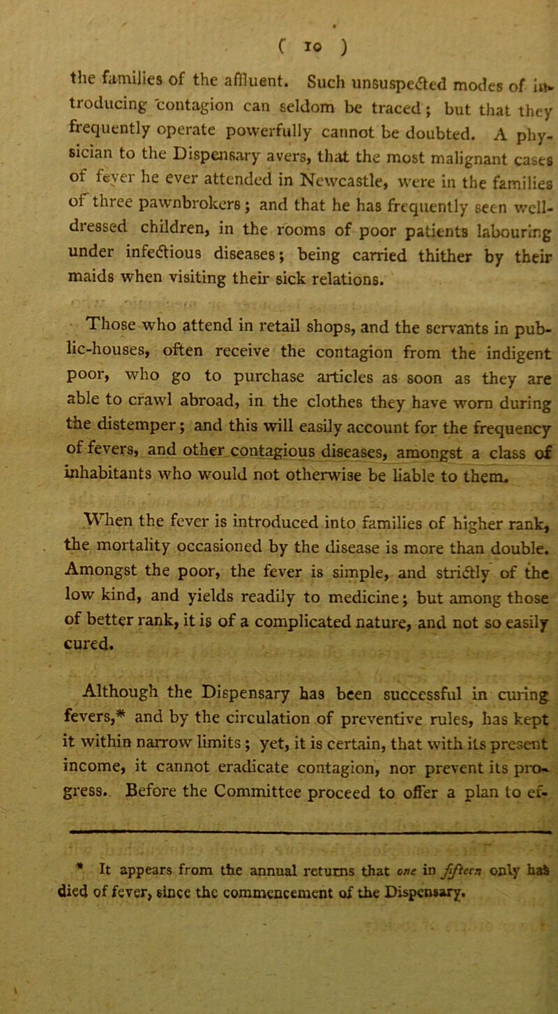 the families of the affluent. Such unsuspected modes of in- troducing contagion can seldom be traced; but that they frequently operate powerfully cannot be doubted. A phy- sician to the Dispensary avers, that the most malignant cases of fever he ever attended in Newcastle, were in the families ot three pawnbrokers; and that he has frequently seen well- dressed children, in the rooms of poor patients labouring under infectious diseases; being carried thither by their maids when visiting their sick relations. Those who attend in retail shops, and the servants in pub- lic-houses, often receive the contagion from the indigent poor, who go to purchase articles as soon as they are able to crawl abroad, in the clothes they have worn during the distemper; and this will easily account for the frequency of fevers, and other contagious diseases, amongst a class of inhabitants who would not otherwise be liable to them. When the fever is introduced into families of higher rank, the mortality occasioned by the disease is more than double. Amongst the poor, the fever is simple, and strictly of the low kind, and yields readily to medicine; but among those of better rank, it is of a complicated nature, and not so easily cured. Although the Dispensary has been successful in curing fevers,* and by the circulation of preventive rules, has kept it within narrow limits ; yet, it is certain, that with its present income, it cannot eradicate contagion, nor prevent its pro- gress. Before the Committee proceed to offer a plan to ef- * It appears from the annual returns that one in fifteen only ha$ died of fever, since the commencement of the Dispensary.