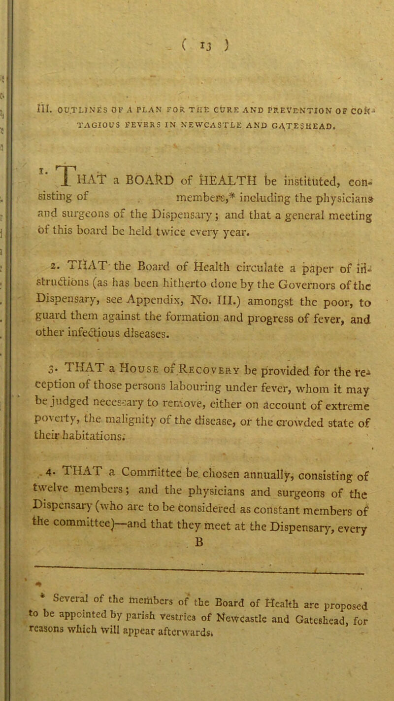 III. OUTLINES OF A PLAN FOR THE CORE AND PREVENTION OF CON’ T AGIOXJ S FEVERS IN NEWCASTLE AND GATESHEAD. 1 'hAT a BOARD of HEALTH be instituted, con- sisting of members,* including the physicians and surgeons of the Dispensary; and that a general meeting of this board be held twice every year. 2‘ THAT the Board of Health circulate a paper of iii- struftions (as has been hitherto done by the Governors of the Dispensary, see Appendix, No. III.) amongst the poor, to guard them against the formation and progress of fever, and other infectious diseases. • 3. THAT a House of Recovery be provided for the re- ception of those persons labouring under fever, whom it may be judged necessary to remove, either on account of extreme poverty, the malignity of the disease, or the crowded state of their habitations. .4. THA F a Committee be. chosen annually, consisting of twelve members; and the physicians and surgeons of the Dispensary (who are to be considered as constant members of the committee)—and that they meet at the Dispensary, every B * Several of the members of the Board of Health are proposed to be appointed by parish vestries of Newcastle and Gateshead, for reasons which will appear afterwards*